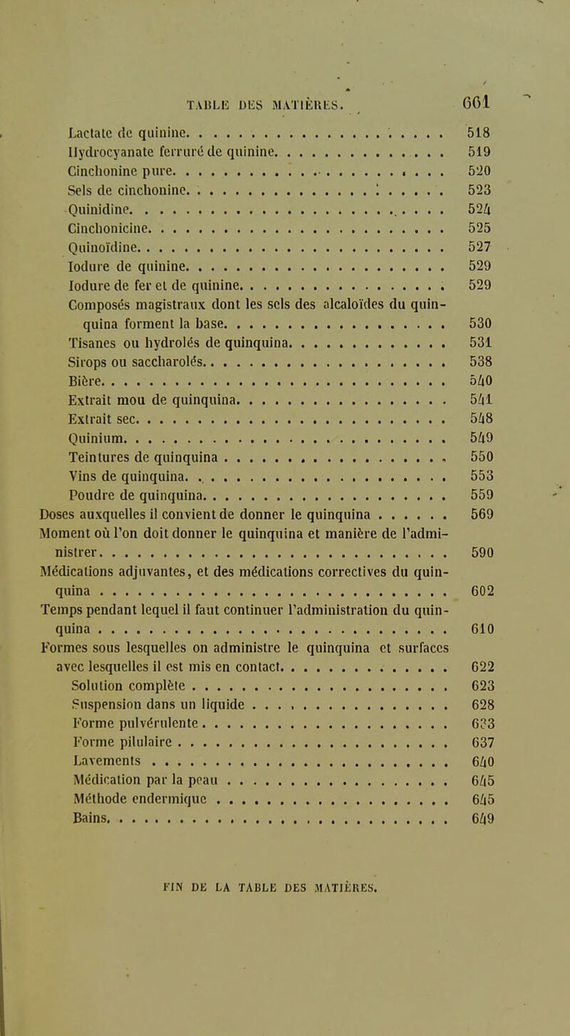 T.UILK DES M,VT1È1U:S. 601 Lactalc de quinine 518 Ilydrocyanate feri iiré de quinine 519 Cinchonine pure 5'20 Sels de cinchonine '. 523 Quinidine . • • • 524 Cinclionicine 525 Quinoïdine 527 lodure de quinine 529 loduie de fer et de quinine 529 Composés magistraux dont les sels des alcaloïdes du quin- quina forment la base 530 Tisanes ou liydroiés de quinquina 531 Sirops ou saccliarolés 538 Bière 5i0 Extrait mou de quinquina 5/ii Extrait sec 5Ù8 Quinium 5Zi9 Teintures de quinquina 550 Vins de quinquina. 553 Poudre de quinquina 559 Doses auxquelles il convient de donner le quinquina 569 Moment où l'on doit donner le quinquina et manière de l'admi- nistrer 590 Médications adjuvantes, et des médications correctives du quin- quina 602 Temps pendant lequel il faut continuer l'administration du quin- quina 610 Formes sous lesquelles on administre le quinquina et surfaces avec lesquelles il est mis en contact 622 Solution complète 623 Suspension dans un liquide 628 Forme pulvérulente 633 Forme pilulaire 637 Lavements 6/|0 Médication par la peau 6/i5 Méthode endermiquc 6Zi5 Bains 6Z|9 FIN DE LA TABLE DES MATIÈRES.