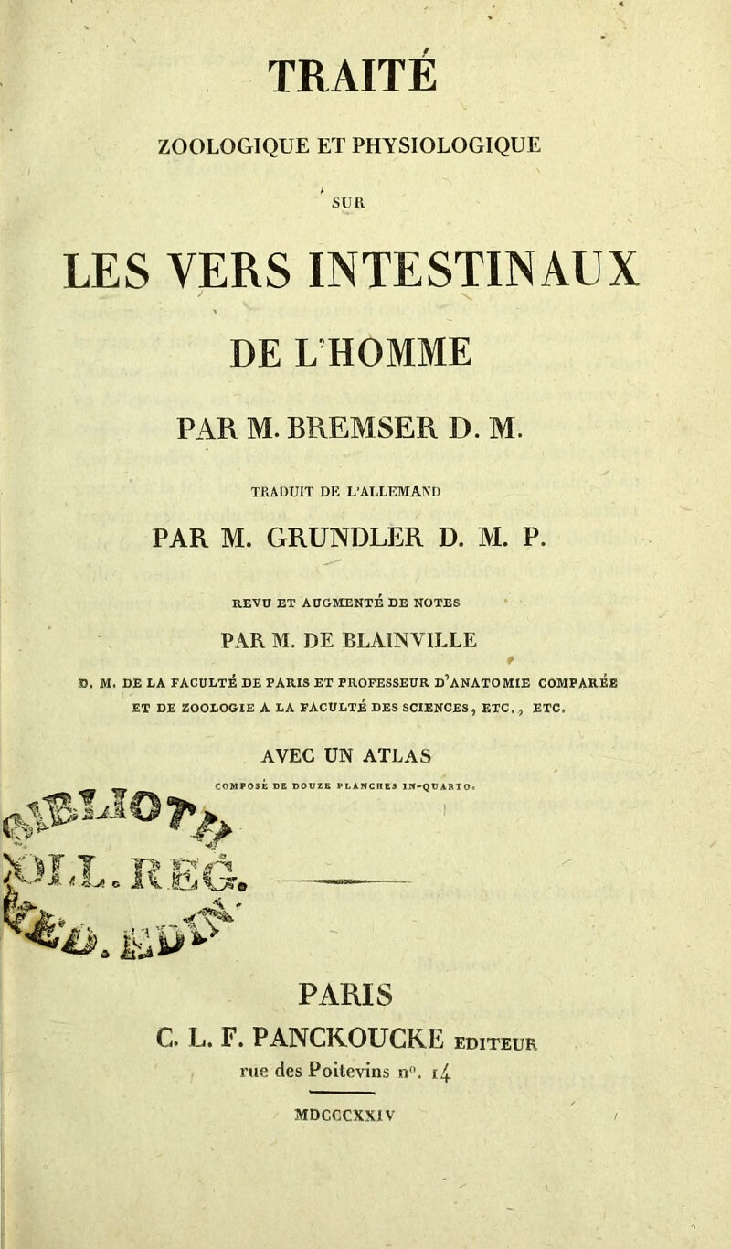 TRAITE ZOOLOGIQUE ET PHYSIOLOGIQUE * SUR LES VERS INTESTINAUX DE L HOMME PAR M. BREMSER D. M. TRADUIT DE L'ALLEMAND PAR M. GRUNDLER D. M. P. REVU ET AUGMENTÉ DE NOTES PAR M. DE BLAINVILLE t D. M. DE LA FACULTÉ DE PARIS ET PROFESSEUR D’ANATOMIE COMPARÉE ET DE ZOOLOGIE A LA FACULTÉ DES SCIENCES, ETC. , ETC. AVEC UN ATLAS PARIS C. L. F. PANCKOUCKE EDITEUR rue des Poitevins n°. t4 MDCUCXXIV