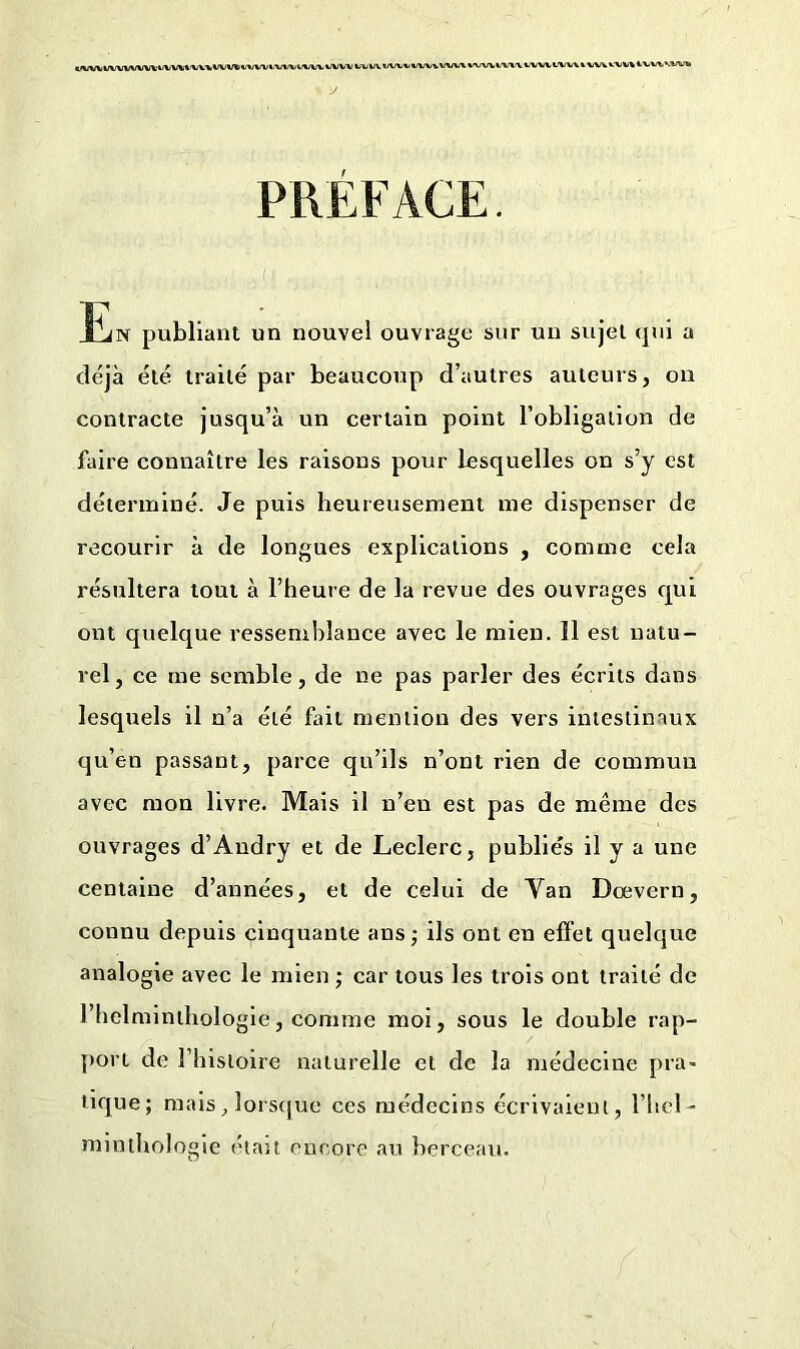 l'UVtlWUlWW't'VVWU'WVW W/Wl/VW WW WW W W VW%i WVvM/WWWWi\ WW WVV k VV\ WW W»VWW* PRÉFACE. îliN publiant un nouvel ouvrage sur un sujet <pii a déjà été traité par beaucoup d’autres auteurs, on contracte jusqu’à un certain point l’obligation de faire connaître les raisons pour lesquelles on s’y est déterminé. Je puis heureusement me dispenser de recourir à de longues explications , comme cela résultera tout à l’heure de la revue des ouvrages qui ont quelque ressemblance avec le mien. Il est natu- rel, ce me semble, de ne pas parler des écrits dans lesquels il n’a été fait mention des vers intestinaux qu’en passant, parce qu’ils n’ont rien de commun avec mon livre. Mais il n’en est pas de même des ouvrages d’Andry et de Leclerc, publiés il y a une centaine d’années, et de celui de Van Dœvern, connu depuis cinquante ans ; ils ont en effet quelque analogie avec le mien ; car tous les trois ont traité de l’helminthologie, comme moi, sous le double rap- port de l’iiistoire naturelle et de la médecine pra- tique; mais, lorsque ces médecins écrivaient, l’hel - minthologie étau encore au berceau.