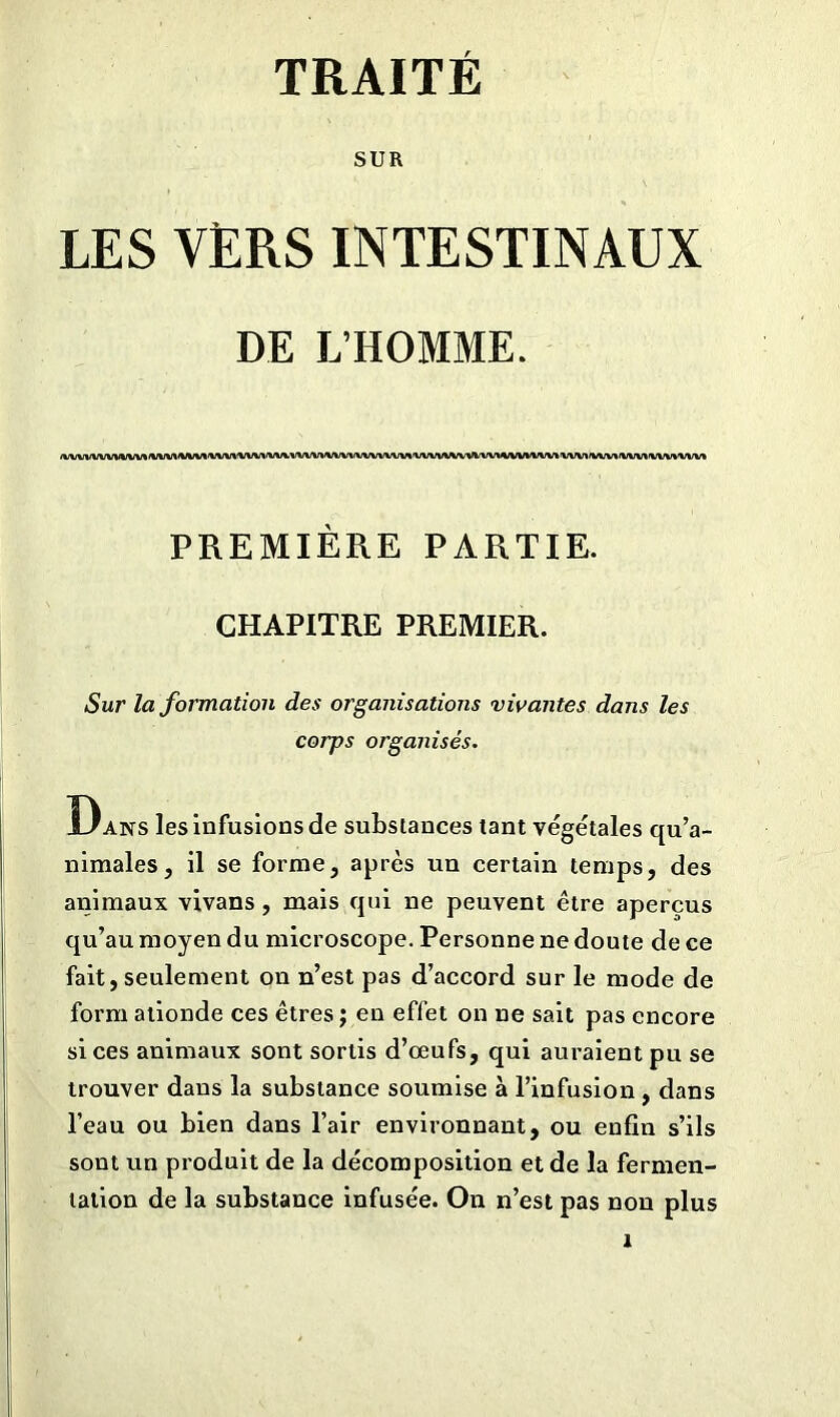 TRAITÉ SUR LES VERS INTESTINAUX DE L’HOMME. <VVVVVVVWVVV%/%/VV%«VWV%'VVVV\/V\rtfVV%,VVVV»iVVVVVVVVV\/V%'VVVVVVVVl'VV»*/VV»<VVV*'VVV*»fVV»<VV\rtfVVVVVVV* PREMIÈRE PARTIE. CHAPITRE PREMIER. Sur la formation des organisations vivantes dans les corps organisés. Dans les Infusions de substances tant végétales qu’a- nimales, il se forme, après un certain temps, des animaux vivans , mais qui ne peuvent être aperçus qu’au moyen du microscope. Personne ne doute de ce fait, seulement on n’est pas d’accord sur le mode de form ationde ces êtres ; en effet on ne sait pas encore si ces animaux sont sortis d’œufs, qui auraient pu se trouver dans la substance soumise à l’infusion , dans l’eau ou bien dans l’air environnant, ou enfin s’ils sont un produit de la décomposition et de la fermen- tation de la substance infusée. On n’est pas non plus