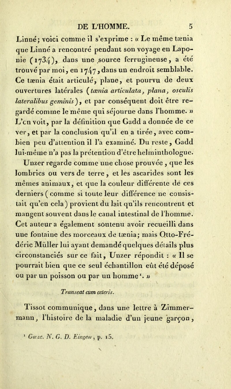 Linné; voici comme il s’exprime : « Le même tænia que Linné a rencontré pendant son voyage en Lapo- nie (1734)> dans une ^source ferrugineuse, a été trouvé par moi, en 1747 j dans un endroit semblable. Ce tænia était articulé, plane, et pourvu de deux ouvertures latérales (tænia articulata, plana, osculis lateralibus geminis), et par conséquent doit être re- gardé comine le même qui séjourne dans l’homme. » L’cn voit, par la définition que Gadd a donnée de ce ver, et par la conclusion qu’il en a tirée, avec com- bien peu d’attention il l’a examiné. Du reste, Gadd lui-même n’a pas la prétention d’être helminthologue. Unzer regarde comme une chose prouvée , que les lombrics ou vers de terre, et les ascarides sont les mêmes animaux, et que la couleur différente dé ces derniers ( comme si toute leur différence ne consis- tait qu’en cela) provient du lait qu’ils rencontrent et mangent souvent dans le canal intestinal de l’homme. Cet auteur a également soutenu avoir recueilli dans une fontaine des morceaux de tænia; mais Qtto-Fré- déric Muller lui ayant demandé quelques détails plus circonstanciés sur ce fait, Unzer répondit : « Il se pourrait bien que ce seul échantillon eût été déposé ou par un poisson ou par un homme1. » Transeat cum céleris. Tissot communique, dans une lettre à Zimmer- mann, l’histoire de la maladie d’un jeune garçon, 1 Gœze. N. G. D. Eingeiv, p. i5.