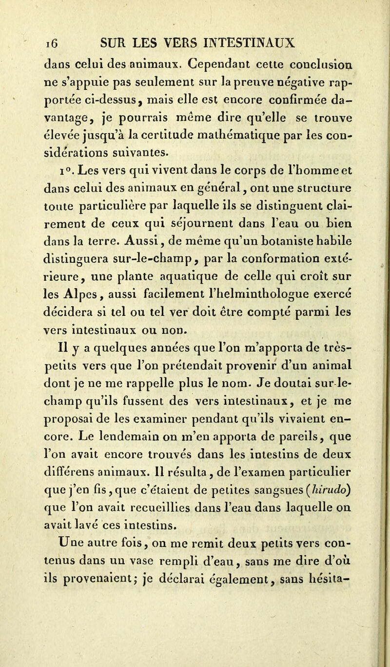 clans celui des animaux. Cependant cette conclusion ne s’appuie pas seulement sur la preuve négative rap- portée ci-dessus, mais elle est encore confirmée da- vantage, je pourrais meme dire qu’elle se trouve élevée jusqu’à la certitude mathématique par les con- sidérations suivantes. i°. Les vers qui vivent dans le corps de l’homme et dans celui des animaux en général, ont une structure toute particulière par laquelle ils se distinguent clai- rement de ceux qui séjournent dans l’eau ou bien dans la terre. Aussi, de même qu’un botaniste habile distinguera sur-le-champ, par la conformation exté- rieure, une plante aquatique de celle qui croît sur les Alpes, aussi facilement l’helminthologue exercé décidera si tel ou tel ver doit être compté parmi les vers intestinaux ou non. Il y a quelques années que l’on m’apporta de très- petits vers que l’on prétendait provenir d’un animal dont je ne me rappelle plus le nom. Je doutai sur le- champ qu’ils fussent des vers intestinaux, et je me proposai de les examiner pendant qu’ils vivaient en- core. Le lendemain on m’en apporta de pareils, que l’on avait encore trouvés dans les intestins de deux différens animaux. Il résulta, de l’examen particulier que j’en fis,que c’étaient de petites sangsuesÇhirudo) que l’on avait recueillies dans l’eau dans laquelle on avait lavé ces intestins. Une autre fois, on me remit deux petits vers con- tenus dans un vase rempli d’eau, sans me dire d’où ils provenaient; je déclarai également, sans hésita-