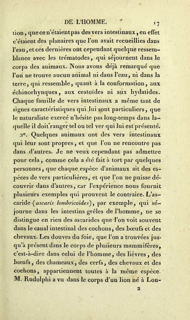 tion, que ce n’étaient pas des vers intestinaux, en effet c’étaient des planaires que l’on avait recueillies dans l’eau,et ces dernières ont cependant quelque ressem- blance avec les trématodes, qui séjournent dans le corps des animaux. Nous avons déjà remarqué que l’on ne trouve aucun animal ni dans l’eau, ni dans la terre, qui ressemble, quant à la conformation, aux échinorhynques, aux cestoïdes ni aux hydatides. Chaque famille de vers intestinaux a même tant de signes caractéristiques qui lui sont particuliers, que le naturaliste exercé n’hésite pas long-temps dans la- quelle il doitranger tel ou tel ver qui lui est présenté. 2°. Quelques animaux ont des vers intestinaux qui leur sont propres, et que l’on ne rencontre pas dans d’autres. Je ne veux cependant pas admettre pour cela, comme celfi a été fait à tort par quelques personnes, que chaque espèce d’animaux ait des es- pèces de vers particulières, et que l’on ne puisse dé- couvrir dans d’autres, car l’expérience nous fournit plusieurs exemples qui prouvent le contraire. L’as- caride^ ascaris lombricdides'), par exemple, qui sé- journe dans les intestins grêles de l’homme, ne se distingue en rien des ascarides que l’on voit souvent dans le canal intestinal des cochons, des bœufs et des chevaux. Les douves du foie, que l’on a trouvées jus- qu’à présent dans le corps de plusieurs mammifères, c’est-à-dire dans celui de l’homme, des lièvres, des bœufs, des chameaux, des cerfs, des chevaux et des cochons, appartiennent toutes à la même espèce. M. Rudolphi a vu dans le corps d’un lion né à Lon- 2