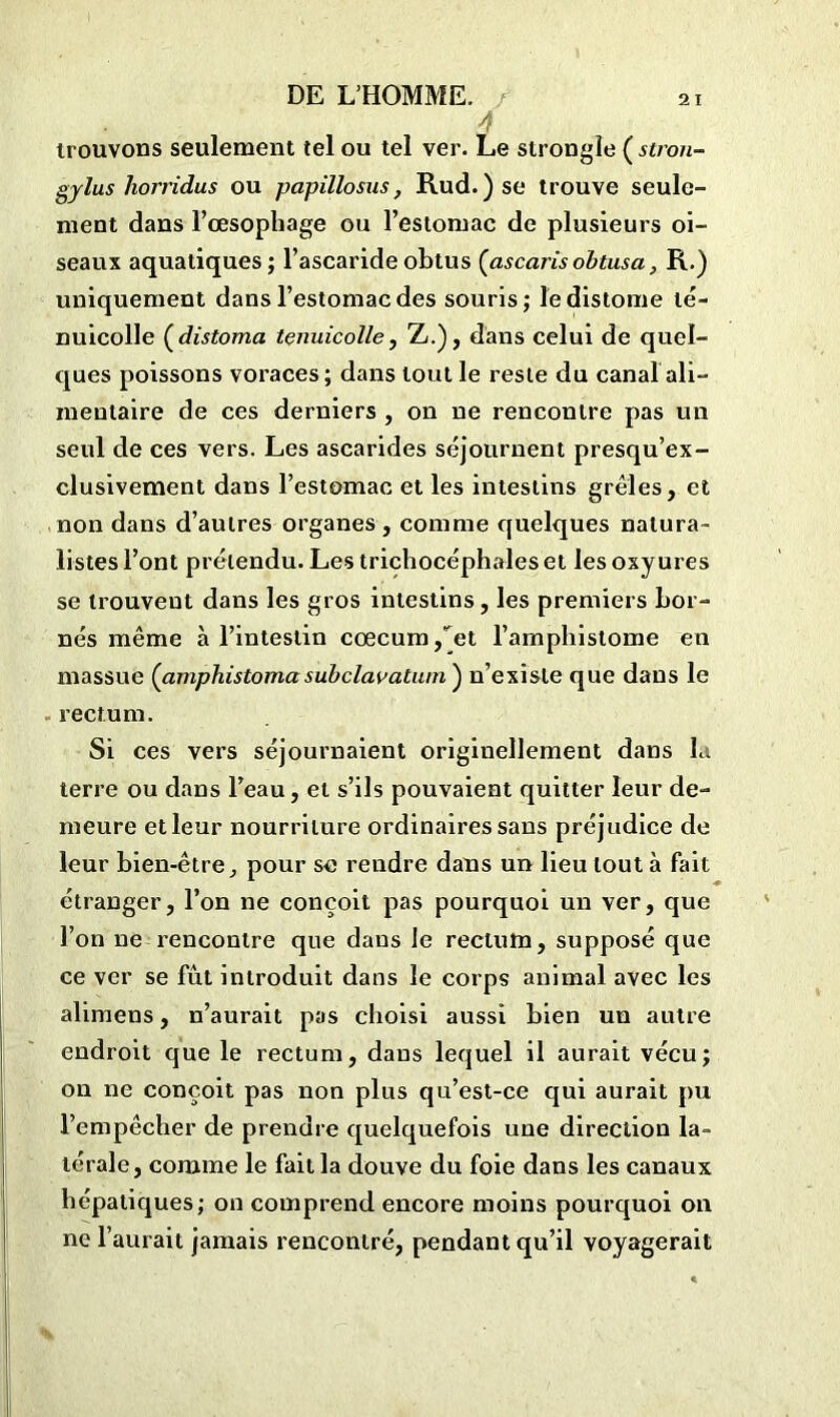 trouvons seulement tel ou tel ver. Le strongïe ( stron- gylus liorridus ou papillosus, Rud.)se trouve seule- ment dans l’œsophage ou l’estomac de plusieurs oi- seaux aquatiques ; l’ascaride obtus (ascaris obtus a, R.) uniquement dans l’estomac des souris; le distome lé- nuicolle (distoma tenuicolle, Z.), dans celui de quel- ques poissons voraces; dans tout le reste du canal ali- mentaire de ces derniers , on ne rencontre pas un seul de ces vers. Les ascarides séjournent presqu’ex- clusivement dans l’estomac et les intestins grêles, et non dans d’autres organes , comme quelques natura- listes l’ont prétendu. Les trichocéphales et les oxyures se trouvent dans les gros intestins, les premiers bor- nés même à l’intestin cæcum /et l’ampbistome en massue (amphistomasuhclavatum') n’existe que dans le rectum. Si ces vers séjournaient originellement dans la terre ou dans l’eau, et s’ils pouvaient quitter leur de- meure et leur nourriture ordinaires sans préjudice de leur bien-être, pour se rendre dans un lieu tout à fait étranger, l’on ne conçoit pas pourquoi un ver, que l’on ne rencontre que dans le rectum, supposé que ce ver se fût introduit dans le corps animal avec les alimens, n’aurait pas choisi aussi bien un autre endroit que le rectum, dans lequel il aurait vécu; on ne conçoit pas non plus qu’est-ce qui aurait pu l’empêcher de prendre quelquefois une direction la- térale, comme le fait la douve du foie dans les canaux hépatiques; on comprend encore moins pourquoi on ne l’aurait jamais rencontré, pendant qu’il voyagerait