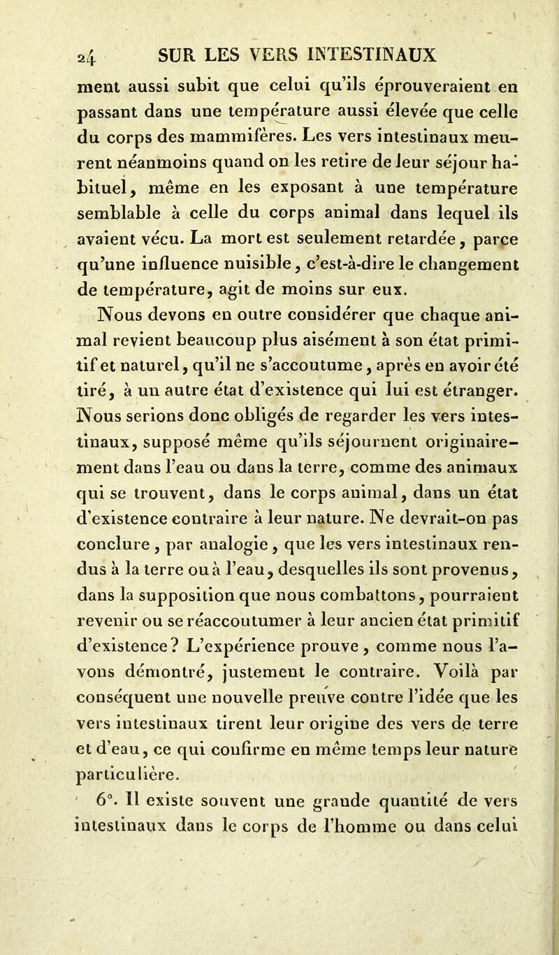 ment aussi subit que celui qu’ils éprouveraient en passant dans une température aussi élevée que celle du corps des mammifères. Les vers intestinaux meu- rent néanmoins quand on les retire de leur séjour ha- bituel, même en les exposant à une température semblable à celle du corps animal dans lequel ils avaient vécu. La mort est seulement retardée, parce qu’une influence nuisible, c’est-à-dire le changement de température, agit de moins sur eux. Nous devons en outre considérer que chaque ani- mal revient beaucoup plus aisément à son état primi- tif et naturel, qu’il ne s’accoutume, après en avoir été tiré, à un autre état d’existence qui lui est étranger. Nous serions donc obligés de regarder les vers intes- tinaux, supposé même qu’ils séjournent originaire- ment dans l’eau ou dans la terre, comme des animaux qui se trouvent, dans le corps animal, dans un état d’existence contraire à leur nature. Ne devrait-on pas conclure , par analogie , que les vers intestinaux ren- dus à la terre ou à l’eau, desquelles ils sont provenus, dans la supposition que nous combattons, pourraient revenir ou se réaccoutumer à leur ancien état primitif d’existence? L’expérience prouve, comme nous l’a- vons démontré, justement le contraire. Voilà par conséquent une nouvelle preuve contre l’idée que les vers intestinaux tirent leur origine des vers de terre et d’eau, ce qui confirme en même temps leur nature particulière. 6°. Il existe souvent une grande quantité de vers intestinaux dans le corps de l’homme ou dans celui