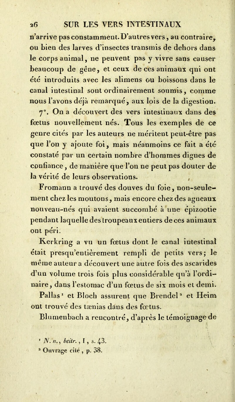 n’arrive pas constamment. D’autres vers, au contraire, ou bien des larves d’insectes transmis de dehors dans le corps animal, ne peuvent pas y vivre sans causer beaucoup de gêne, et ceux de ces animaux qui ont été introduits avec les alimens ou boissons dans le canal intestinal sont ordinairement soumis, comme nous l’avons déjà remarqué, aux lois de la digestion. 70. On a découvert des vers intestinaux dans des foetus nouvellement nés. Tous les exemples de ce genre cités par les auteurs ne méritent peut-être pas que l’on y ajoute foi, mais néanmoins ce fait a été constaté par un certain nombre d’hommes dignes de confiance, de manière que l’on ne peut pas douter de la vérité de leurs observations. , Fromann a trouvé des douves du foie, non-seule- ment chez les moutons, mais encore chez des agneaux nouveau-nés qui avaient succombé à une épizootie pendant laquelle des troupeaux entiers de ces animaux ont péri. Kerlcring a vu un fœtus dont le canal intestinal était presqu’entièrement rempli de petits vers; le même auteur a découvert une autre fois des ascarides d’un volume trois fois plus considérable qu’à l’ordi- naire, dans l’estomac d’un fœtus de six mois et demi. Pallas1 et Bloch assurent que Brendel2 et Heim ont trouvé des tænias dans des fœtus. Blumenbach a rencontré, d’après le témoignage de 1 N. n,, beitr., I , s. 43.