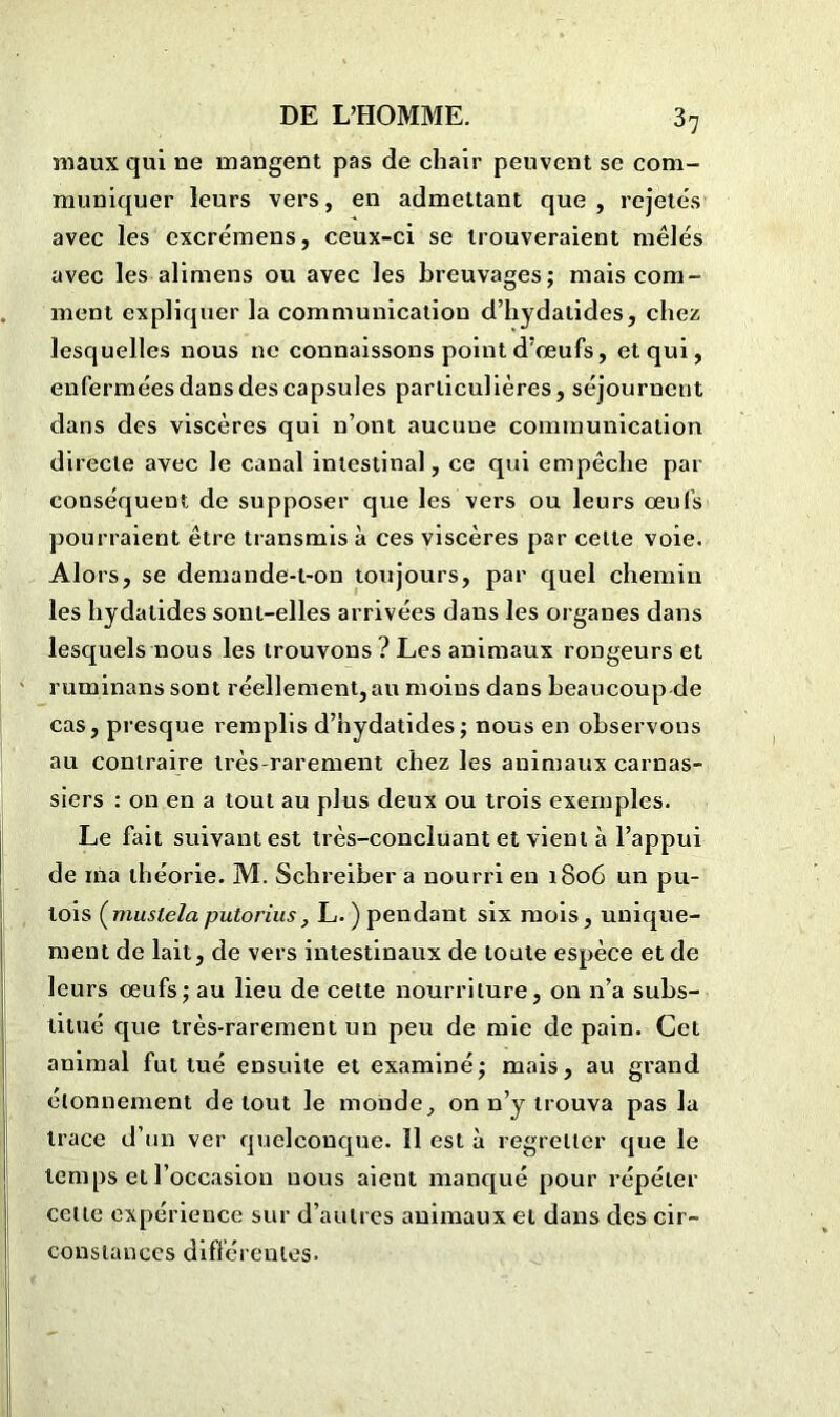 maux qui ne mangent pas de chair peuvent se com- muniquer leurs vers, en admettant que, rejetés avec les excrémens, ceux-ci se trouveraient mêlés avec les alimens ou avec les breuvages; mais com- ment expliquer la communication d’hydatides, chez lesquelles nous ne connaissons point d’œufs, et qui, enfermées dans des capsules particulières, séjournent dans des viscères qui n’ont aucune communication directe avec le canal intestinal, ce qui empêche par conséquent de supposer que les vers ou leurs œufs pourraient être transmis à ces viscères par celte voie. Alors, se demande-t-on toujours, par quel chemin les hydatides sont-elles arrivées dans les organes dans lesquels nous les trouvons ? Les animaux rongeurs et ruminans sont réellement, au moins dans beaucoup de cas, presque remplis d’hydatides; nous en observons au contraire très-rarement chez les animaux carnas- siers : on en a tout au plus deux ou trois exemples. Le fait suivant est très-concluant et vient à l’appui de ina théorie. M. Schreiber a nourri en 1806 un pu- tois (mustela putorius, L. ) pendant six mois, unique- ment de lait, de vers intestinaux de toute espèce et de leurs œufs; au lieu de cette nourriture, on n’a subs- titué que très-rarement un peu de mie de pain. Cet animal fut tué ensuite et examiné; mais, au grand étonnement de tout le monde, on n’y trouva pas la trace d’un ver quelconque. 11 est à regretter que le temps et l’occasion nous aient manqué pour répéter cette expérience sur d’autres animaux et dans des cir- constances différentes.