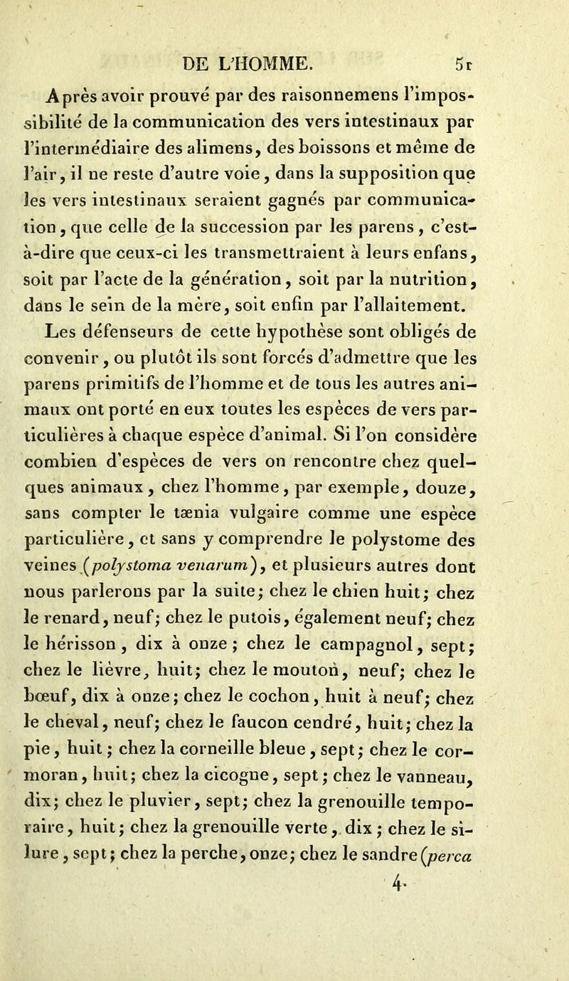 Après avoir prouvé par des raisonnemens l’impos- sibilité de la communication des vers intestinaux par l’intermédiaire des alimens, des boissons et même de l’air, il ne reste d’autre voie, dans la supposition que les vers intestinaux seraient gagnés par communica- tion , que celle de la succession par les parens , c’est- à-dire que ceux-ci les transmettraient à leurs enfans, soit par l’acte de la génération, soit par la nutrition, dans le sein de la mère, soit enfin par l’allaitement. Les défenseurs de cette hypothèse sont obligés de convenir , ou plutôt ils sont forcés d’admettre que les parens primitifs de l’homme et de tous les autres ani- maux ont porté en eux toutes les espèces de vers par- ticulières à chaque espèce d’animal. Si l’on considère combien d’espèces de vers on rencontre chez quel- ques animaux, chez l’homme, par exemple, douze, sans compter le taenia vulgaire comme une espèce particulière, et sans y comprendre le polystome des veines (polystoma venarum'), et plusieurs autres dont nous parlerons par la suite; chez le chien huit; chez le renard, neuf; chez le putois, également neuf; chez le hérisson, dix à onze; chez le campagnol, sept; chez le lièvre, huit; chez le mouton, neuf; chez le boeuf, dix à onze; chez le cochon, huit à neuf; chez le cheval, neuf; chez le faucon cendré, huit; chez la pie, huit ; chez la corneille bleue , sept ; chez le cor- moran, huit; chez la cicogne, sept ; chez le vanneau, dix; chez le pluvier, sept; chez la grenouille tempo- raire, huit; chez la grenouille verte, dix ; chez le si- lure , sept; chez la perche, onze; chez le sandre (perça 4-