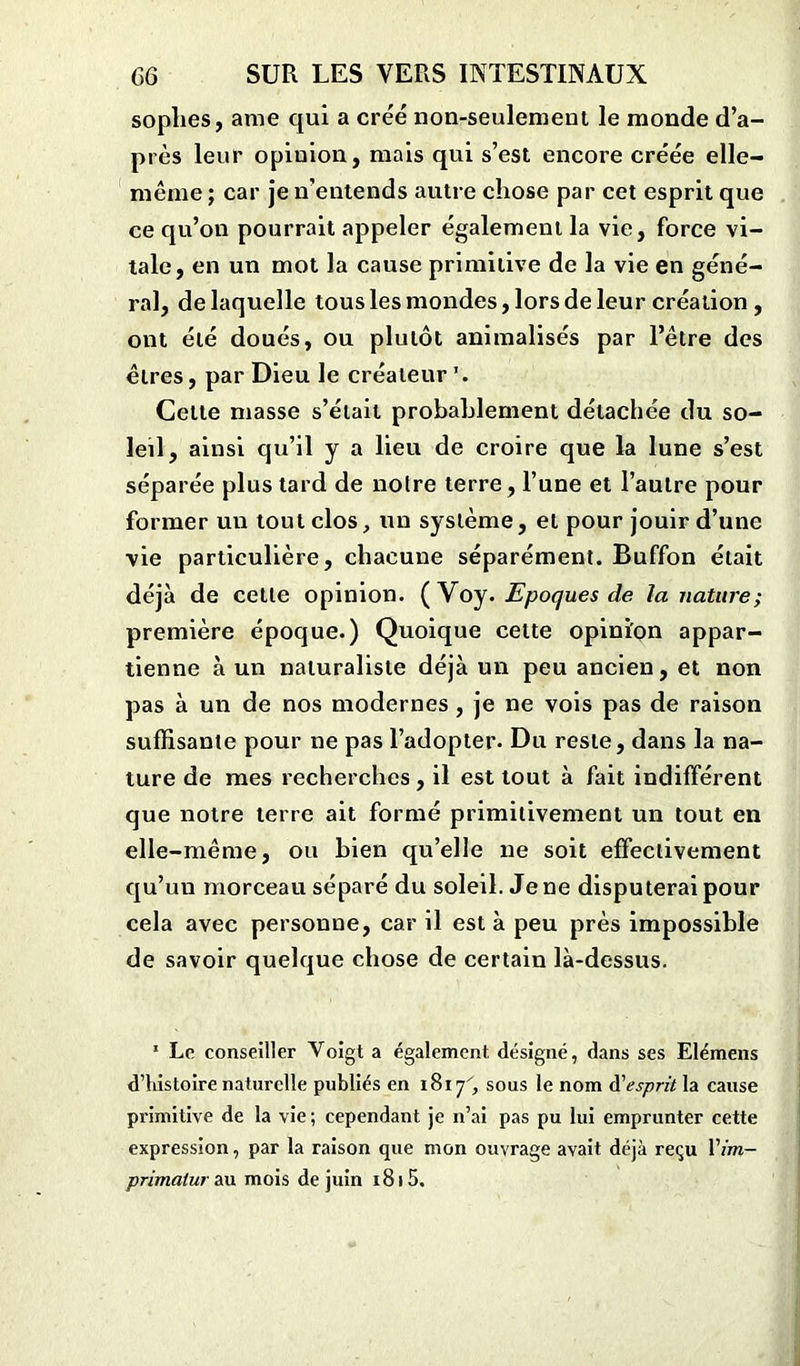 sophes, ame qui a créé non-seulement le monde d’a- près leur opinion, mais qui s’est encore créée elle- même ; car je n’entends autre chose par cet esprit que ce qu’on pourrait appeler également la vie, force vi- tale, en un mot la cause primitive de la vie en géné- ral, de laquelle tous les mondes, lors de leur création , ont été doués, ou plutôt animalisés par l’être des êtres, par Dieu le créateur ’. Cette masse s’était probablement détachée du so- leil, ainsi qu’il y a lieu de croire que la lune s’est séparée plus tard de notre terre, l’une et l’autre pour former un tout clos, un système, et pour jouir d’une vie particulière, chacune séparément. Buffon était déjà de cette opinion. (Voy. Epoques de la nature; première époque.) Quoique celte opinion appar- tienne à un naturaliste déjà un peu ancien, et non pas à un de nos modernes, je ne vois pas de raison suffisante pour ne pas l’adopter- Du reste, dans la na- ture de mes recherches, il est tout à fait indifférent que notre terre ait formé primitivement un tout en elle-même, ou bien qu’elle ne soit effectivement qu’un morceau séparé du soleil. Jene disputerai pour cela avec personne, car il est à peu près impossible de savoir quelque chose de certain là-dessus. 1 Le conseiller Voigt a également désigné, dans ses Elémens d’histoire naturelle publiés en 1817, sous le nom d'esprit la cause primitive de la vie ; cependant je n’ai pas pu lui emprunter cette expression, par la raison que mon ouvrage avait déjà reçu 17m- primatur au mois de juin 1815.