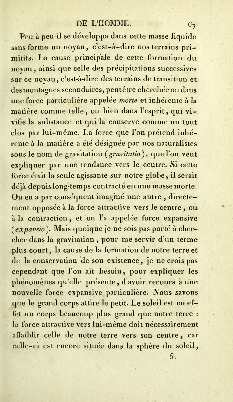 c7 Peu à peu il se développa dans celle masse liquide sans forme un noyau, c’esl-à-dire nos terrains pri- mitifs. La cause principale de celte formation du noyau, ainsi que celle des précipitations successives sur ce noyau, c’esl-à-dire des terrains de transition et des montagnes secondaires, peutêtre cherchée ou dans une force particulière appelée morte et inhérente à la matière comme telle, ou Lien dans l’esprit, qui vi- vifie la substance et qui la conserve comme un tout clos par lui-même. La force que l’on prétend inhé- rente à la matière a été désignée par nos naturalistes sous le nom de gravitation (gravitatio), que l’on veut expliquer par une tendance vers le centre. Si cette force était la seule agissante sur notre globe, il serait déjà depuis long-temps contracté en une masse morte. On en a par conséquent imaginé une autre , directe- ment opposée à la force attractive vers le centre , ou à la contraction, et on l’a appelée force expansive Çexpansio'). Mais quoique je ne sois pas porté à cher- cher dans la gravitation , pour me servir d’un terme plus court, la cause de la formation de notre terre et de la conservation de son existence, je ne crois pas cependant que l’on ait besoin, pour expliquer les phénomènes qu’elle présente, d’avoir recours aune nouvelle force expansive particulière. Nous savons que le grand corps attire le petit. Le soleil est en ef- fet un corps beaucoup plus grand que notre terre : la force attractive vers lui-même doit nécessairement affaiblir celle de notre terre vers son centre, car celle-ci est encore située dans la sphère du soleil, 5.