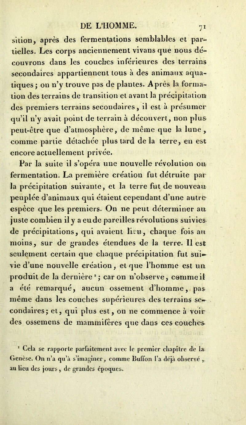 sition, après des fermentations semblables et par- tielles. Les corps anciennement vivans que nous dé- couvrons dans les couches inférieures des terrains secondaires appartiennent tous à des animaux aqua- tiques; on n’y trouve pas de piaules. Après la forma- tion des terrains de transition et avant la précipitation des premiers terrains secondaires, il est à présumer qu’il n’y avait point de terrain à découvert, non plus peut-être que d’atmosphère, de même que la lune, comme partie détachée plus tard delà terre, en est encore actuellement privée. Par la suite il s’opéra une nouvelle révolution ou fermentation. La première création fut détruite par la précipitation suivante, et la terre fut de nouveau peuplée d’animaux qui étaieut cependant d’une aulrë espèce que les premiers. On ne peut déterminer au juste combien il y a eu de pareilles révolutions suivies de précipitations, qui avaient lien, chaque fois au moins, sur de grandes étendues de la terre. Il est seulement certain que chaque précipitation fut sui- vie d’une nouvelle création, et que l’homme est uu produit de la dernière1; caron n’observe, comme il a été remarqué, aucun ossement d’homme, pas même dans les couches supérieures des terrains se- condaires; et, qui plus est, on ne commence à voir des ossemens de mammifères que dans ces couches 1 Cela se rapporte parfaitement avec le premier chapitre de la Genèse. On n’a qu’à s’imaginer, comme Buffon l’a déjà observé , au lieu des jours , de grandes époques.