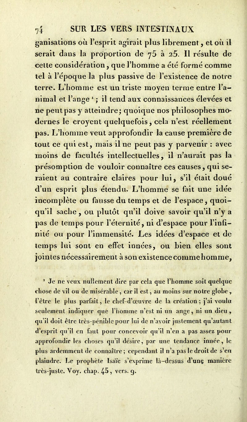 ganisalions où l’esprit agirait plus librement, et où il serait dans la proportion de y5 à 25. Il résulte de cette considération, que l’homme a été formé comme tel à l’époque la plus passive de l’existence de notre terre. L’homme est un triste moyen terme entre l’a- nimal et l’ange 1 ; il tend aux connaissances élevées et ne peut pas y atteindre ; quoique nos philosophes mo- dernes le croyent quelquefois, cela n’est réellement pas. L’homme veut approfondir la cause première de tout ce qui est, mais il ne peut pas y parvenir : avec moins de facultés intellectuelles, il n’aurait pas la présomption de vouloir connaître ces causes, qui se- raient au contraire claires pour lui, s’il était doué d’un esprit plus étendu. L’homme se fait une idée incomplète ou fausse du temps et de l’espace, quoi- qu’il sache, ou plutôt qu’il doive savoir qu’il n’y a pas de temps pour l’éternité, ni d’espace pour l’infi- nité ou pour l’immensité. Les idées d’espace et de temps lui sont en effet innées, ou bien elles sont jointes nécessairement à son existence comme homme, 1 Je ne veux nullement dire par cela que l’homme soit quelque chose de vil ou de misérable, car il est, au moins sur notre globe 7 l’ctre le plus parfait, le chef-d’œuvre de la création ; j’ai voulu seulement indiquer que l’homme n’est ni un ange, ni un dieu, qu’il doit être très-pénible pour lui de n’avoir justement qu’autant d’esprit qu’il en faut pour concevoir qu’il n’en a pas assez pour approfondir les choses qu’il désire, par une tendance innée, le plus ardemment de connaître; cependant il n’a pas le droit de s’en plaindre. Le prophète Isaïe s’exprime là-dessus d’unç manière très-juste. Voy. chap. 45, vers. g.