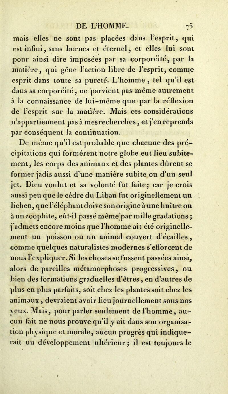 mais elles ne sont pas placées dans l’esprit, qui est infini, sans bornes et éternel, et elles lui sont pour ainsi dire imposées par sa corporéité, par la matière, qui gêne l’action libre de l’esprit, comme esprit dans toute sa pureté. L’homme , tel qu’il est dans sa corporéité, ne parvient pas même autrement à la connaissance de lui-même que par la réflexion de l’esprit sur la matière. Mais ces considérations n’appartiennent pas à mes recherches, et j’en reprends par conséquent la continuation. De même qu’il est probable que chacune des pré- cipitations qui formèrent notre globe eut lieu subite- ment, les corps des animaux et des plantes dûrent se former jadis aussi d’une manière subite ou d’un seul jet. Dieu voulut et sa volonté fut faite; car je crois aussi peu que le cèdre du Liban fut originellement un lichen, que l’éléphant doive son origine à une huître ou àunzoophile, eût-il passé même par mille gradations ; j'admets encore moins que l’homme ait été originelle- ment un poisson ou un animal couvert d’écailles, comme quelques naturalistes modernes s’efforcent de nous l’expliquer. Si les choses se fussent passées ainsi, alors de pareilles métamorphoses progressives, ou bien des formations graduelles d’êtres, en d’autres de plus en plus parfaits, soit chez les plantes soit chez les animaux, devraient avoir lieu journellement sous nos yeux. Mais, pour parler seulement de l’homme, au- cun fait ne nous prouve qu’il y ait dans son organisa- tion physique et morale, aucun progrès qui indique- rait un développement ultérieur; il est toujours le