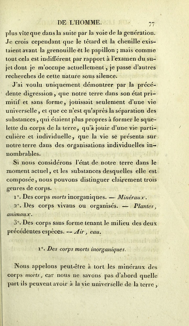 plus vîte que dans la suite par la voie de la génération. Je crois cependant que le têtard et la chenille exis- taient avant la grenouille èt le papillon ; mais comme tout cela est indifférent par rapport à l’examen du su- jet dont je m’occupe actuellement, je passe d’autres recherches de cette nature sous silence. J’ai voulu uniquement démontrer par la précé- dente digression, que notre terre dans son état pri- mitif et sans forme, jouissait seulement d’une vie universelle, et que ce n’est qu’après la séparation des substances, qui étaient plus propres à former le sque- lette du corps de la terre, qu’à jouir d’une vie parti- culière et individuelle, que la vie se présenta sur notre terre dans des organisations individuelles in- nombrables. Si nous considérons l’état de notre terre dans le moment actuel, et les substances desquelles elle est composée, nous pouvons distinguer clairement trois genres de corps. 1°. Des corps morts inorganiques. — Minéraux. 2°. Des corps vivans ou organisés. — Plantes, animaux. 3°. Des corps sans forme tenant le milieu des deux précédentes espèces. — Air, eau. i°. Des corps morts inorganiques. INous appelons peut-être à tort les minéraux des corps morts, car nous ne savons pas d’abord quelle part ils peuvent avoir à la vie universelle de la terre ,