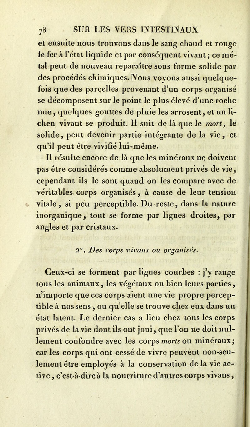 et ensuite nous trouvons dans le sang chaud et rouge le fer à l’état liquide et par conséquent vivant ; ce mé- tal peut de nouveau reparaître sous forme solide par des procédés chimiques. Nous voyons aussi quelque- fois que des parcelles provenant d’un corps organisé se décomposent sur le point le plus élevé d’une roche nue, quelques gouttes de pluie les arrosent, et un li- chen vivant se produit. Il suit de là que le mort, le solide, peut devenir partie intégrante de la vie, et qu’il peut être vivifié lui-même. Il résulte encore de là que les minéraux ne doivent pas être considérés comme absolument privés de vie, cependant ils le sont quand on les compare avec de véritables corps organisés, à cause de leur tension vitale, si peu perceptible. Du reste, dans la nature inorganique, tout se forme par lignes droites, par angles et par cristaux. 2°. Des corps vivans ou organisés. Ceux-ci se forment par lignes courbes : j’y range tous les animaux, les végétaux ou bien leurs parties, n’importe que ces corps aient une vie propre percep- tible à nos sens, ou qu’elle se trouve chez eux dans un état latent. Le dernier cas a lieu chez tous les corps privés de la vie dont ils ont joui, que l’on ne doit nul- lement confondre avec les corps morts ou minéraux; car les corps qui ont cessé de vivre peuvent non-seu- lement être employés à la conservation de la vie ac- tive, c’est-à-dire à la nourriture d’autres corps vivans.