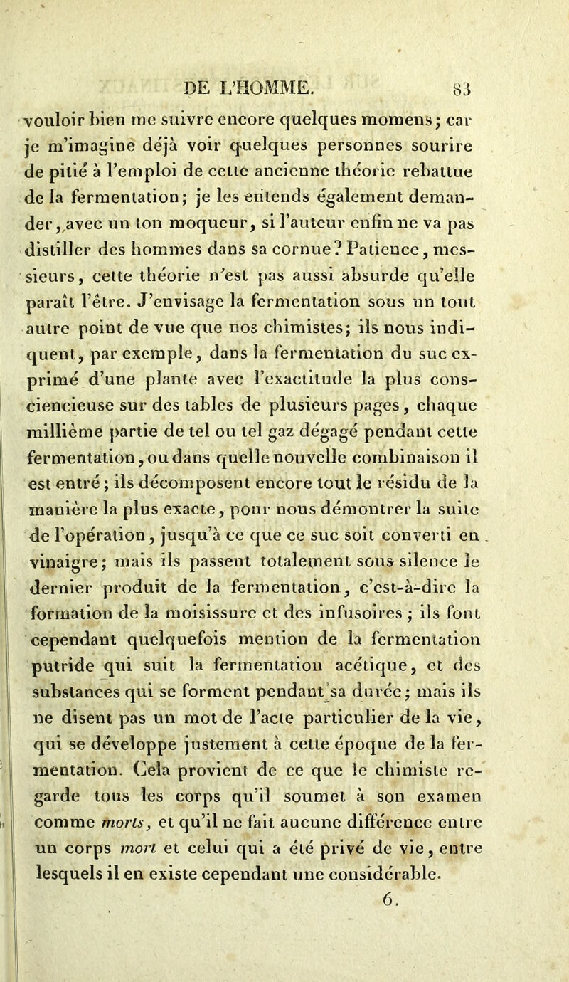 vouloir bien me suivre encore quelques momens; car je m’imagine déjà voir quelques personnes sourire de pitié à l’emploi de celle ancienne théorie rebattue de la fermentation; je les entends également deman- der , avec un ton moqueur, si l’auteur enfin ne va pas distiller des hommes dans sa cornue? Patience, mes- sieurs, cette théorie n’est pas aussi absurde qu’elle paraît l’être. J’envisage la fermentation sous un tout autre point de vue que nos chimistes; ils nous indi- quent, par exemple, dans la fermentation du suc ex- primé d’une plante avec l’exactitude la plus cons- ciencieuse sur des tables de plusieurs pages, chaque millième partie de tel ou tel gaz dégagé pendant cette fermentation, ou dans quelle nouvelle combinaison il est entré ; ils décomposent encore tout le résidu de la manière la plus exacte, pour nous démontrer la suite de l’opération, jusqu’à ce que ce suc soit converti en vinaigre; mais ils passent totalement sous silence le dernier produit de la fermentation, c’est-à-dire la formation de la moisissure et des infusoires ; ils font cependant quelquefois mention de la fermentation putride qui suit la fermentation acétique, et des substances qui se forment pendant sa durée; mais ils ne disent pas un mot de l’acte particulier de la vie, qui se développe justement à cette époque de la fer- mentation. Cela provient de ce que le chimiste re- garde tous les corps qu’il soumet à son examen comme morts, et qu’il ne fait aucune différence entre un corps mort et celui qui a été privé de vie, entre lesquels il en existe cependant une considérable. 6.