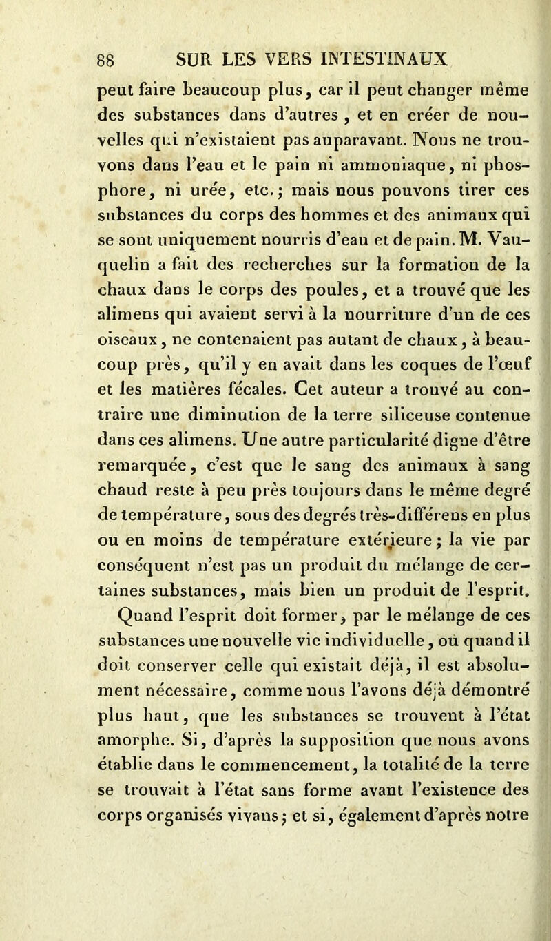 peut faire beaucoup plus, car il peut changer même des substances dans d’autres , et en créer de nou- velles qui n’existaient pas auparavant. Nous ne trou- vons dans l’eau et le pain ni ammoniaque, ni phos- phore, ni urée, etc.; mais nous pouvons tirer ces substances du corps des hommes et des animaux qui se sont uniquement nourris d’eau et de pain. M. Vau- quelin a fait des recherches sur la formation de la chaux dans le corps des poules, et a trouvé que les alimens qui avaient servi à la nourriture d’un de ces oiseaux, ne contenaient pas autant de chaux, à beau- coup près, qu’il y en avait dans les coques de l’œuf et les matières fécales. Cet auteur a trouvé au con- traire une diminution de la terre siliceuse contenue dans ces alimens. Une autre particularité digue d’être remarquée, c’est que le sang des animaux à sang chaud reste à peu près toujours dans le même degré de température, sous des degrés très-différens en plus ou en moins de température extérieure ; la vie par conséquent n’est pas un produit du mélange de cer- taines substances, mais bien un produit de l’esprit. Quand l’esprit doit former, par le mélange de ces substances une nouvelle vie individuelle, ou quand il doit conserver celle qui existait déjà, il est absolu- ment nécessaire, comme nous l’avons déjà démontré plus haut, que les substances se trouvent à l’état amorphe. Si, d’après la supposition que nous avons établie dans le commencement, la totalité de la terre se trouvait à l’état sans forme avant l’existence des corps organisés vivans ; et si, également d’après notre