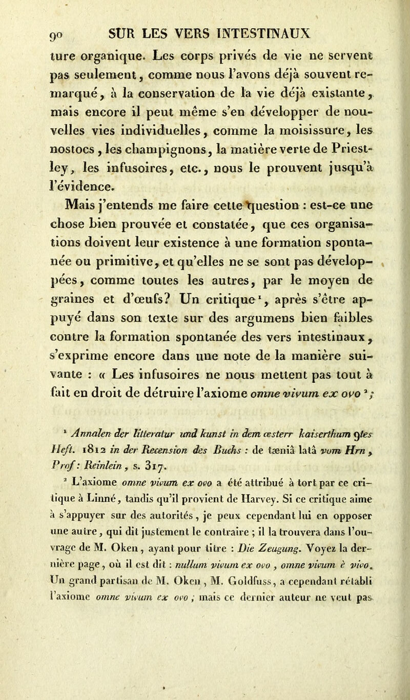 lure organique. Les corps privés de vie ne servent pas seulement, comme nous l’avons déjà souvent re- marqué, à la conservation de la vie déjà existante, mais encore il peut même s’en développer de nou- velles vies individuelles, comme la moisissure, les nostocs , les champignons, la matière verte de Priest- ley, les infusoires, etc., nous le prouvent jusqu’à l’évidence. Mais j’entends me faire cette Question : est-ce une chose bien prouvée et constatée, que ces organisa- tions doivent leur existence à une formation sponta- née ou primitive, et qu’elles ne se sont pas dévelop- pées, comme toutes les autres, par le moyen de graines et d’œufs? Un critique1 2, après s’être ap- puyé dans son texte sur des argumens bien faibles contre la formation spontanée des vers intestinaux, s’exprime encore dans une note de la manière sui- vante : « Les infusoires ne nous mettent pas tout à fait en droit de détruire l’axiome omne vivum ex ovo 1 Annalen der litteratur and kunst in dem œsterr kaiserthum ÿtes lleft. 1812 in der Recension des Buchs : de tæniâ lata vum Hrn , Prof: Reinlein , s. 317. 2 L’axiome omne vivum ex ovo a été attribué à tort par ce cri- tique à Linné, tandis qu’il provient de Harvey. Si ce critique aime à s’appuyer sur des autorités, je peux cependant lui en opposer une autre, qui dit justement le contraire ; il la trouvera dans l’ou- vrage de M. Oken , ayant pour titre : Bie Zeugung. Voyez la der- nière page, où il est dit : nullum vivum ex ovo , omne vivum è vivo. Un grand partisan de M. Oken , M. Goldfuss, a cependant rétabli l’axiome omne vivum ex ovo ; mais ce dernier auteur ne veut pas