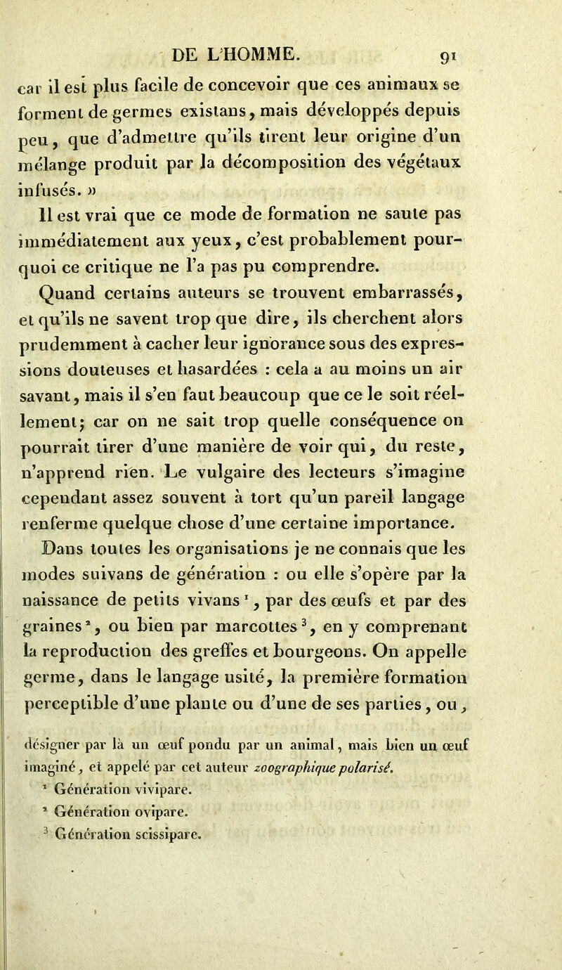 car il est plus facile de concevoir que ces animaux se forment de germes existans, mais développés depuis peu, que d’admettre qu’ils tirent leur origine d’un mélange produit par Ja décomposition des végétaux infusés. » Il est vrai que ce mode de formation ne saute pas immédiatement aux yeux, c’est probablement pour- quoi ce critique ne l’a pas pu comprendre. Quand certains auteurs se trouvent embarrassés, et qu’ils ne savent trop que dire, ils cherchent alors prudemment à cacher leur ignorance sous des expres- sions douteuses et hasardées : cela a au moins un air savant, mais il s’en faut beaucoup que ce le soit réel- lement; car on ne sait trop quelle conséquence on pourrait tirer d’une manière de voir qui, du reste, n’apprend rien. Le vulgaire des lecteurs s’imagine cependant assez souvent à tort qu’un pareil langage renferme quelque chose d’une certaine importance. Dans toutes les organisations je ne connais que les modes suivans de génération : ou elle s’opère par la naissance de petits vivans 1, par des œufs et par des graines2, ou bien par marcottes3, en y comprenant la reproduction des greffes et bourgeons. On appelle germe, dans le langage usité, la première formation perceptible d’une plante ou d’une de ses parties, ou, désigner par là un œuf pondu par un animal, mais Lien un œuf imaginé, et appelé par cet auteur zoographique polarisé. 1 Génération vivipare. ’ Génération ovipare. 3 Génération scissipare.