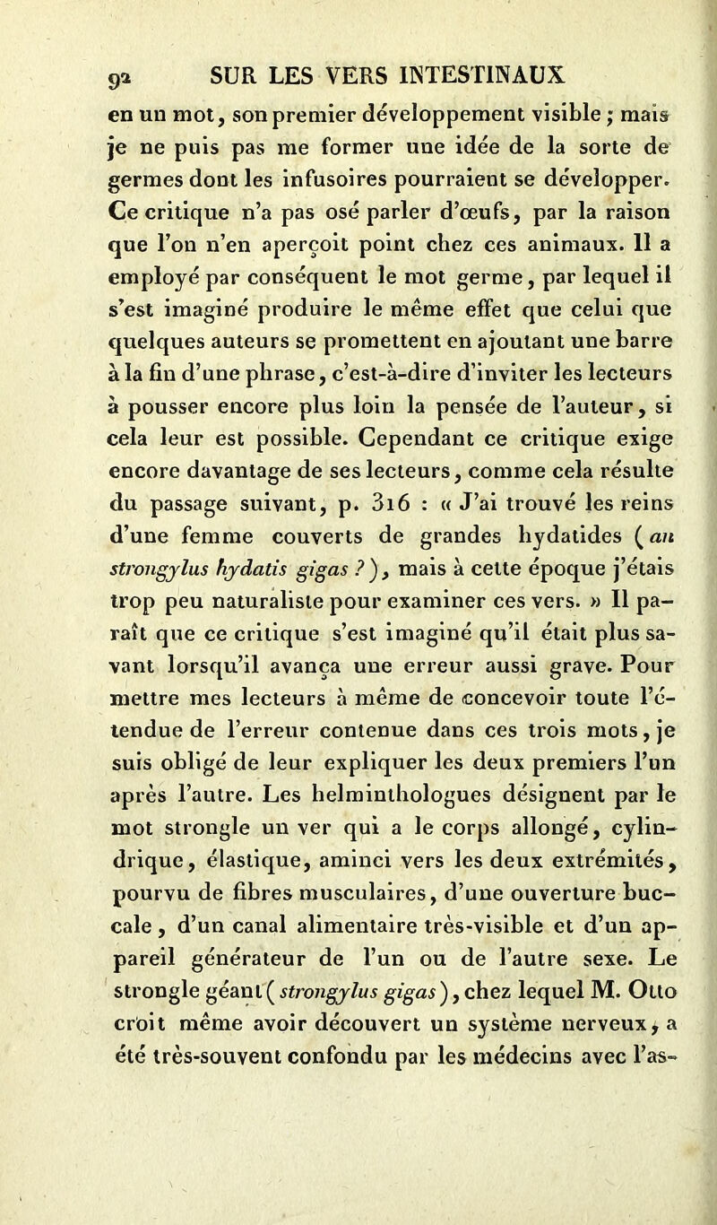 en un mot, son premier développement visible ; mais je ne puis pas me former une idée de la sorte de germes dont les infusoires pourraient se développer. Ce critique n’a pas osé parler d’œufs, par la raison que l’on n’en aperçoit point chez ces animaux. 11 a employé par conséquent le mot germe, par lequel il s’est imaginé produire le même effet que celui que quelques auteurs se promettent en ajoutant une barre à la fin d’une phrase, c’est-à-dire d’inviter les lecteurs à pousser encore plus loin la pensée de l’auteur, si cela leur est possible. Cependant ce critique exige encore davantage de ses lecteurs, comme cela résulte du passage suivant, p. 3i6 : « J’ai trouvé les reins d’une femme couverts de grandes liydatides (an strongylus hjdatis gigas ?), mais à celte époque j’étais trop peu naturaliste pour examiner ces vers. » Il pa- raît que ce critique s’est imaginé qu’il était plus sa- vant lorsqu’il avança une erreur aussi grave. Pour mettre mes lecteurs à même de concevoir toute l’é- tendue de l’erreur contenue dans ces trois mots, je suis obligé de leur expliquer les deux premiers l’un après l’autre. Les helminthologues désignent par le mot strongle un ver qui a le corps allongé, cylin- drique, élastique, aminci vers les deux extrémités, pourvu de fibres musculaires, d’une ouverture buc- cale , d’un canal alimentaire très-visible et d’un ap- pareil générateur de l’un ou de l’autre sexe. Le strongle géant ( strongjlus gigas), chez lequel M. Otto crôit même avoir découvert un système nerveux, a été très-souvent confondu par les médecins avec l’as-