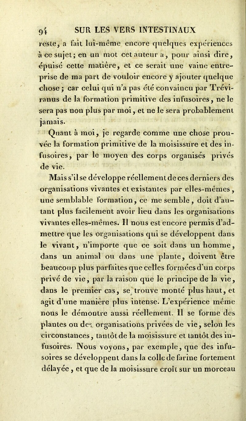 reste, a fait lui-même encore quelques expériences à ce sujet; en un mot cet auteur a, pour ainsi dire, épuisé cette matière, et ce serait une vaine entre- prise de ma part de vouloir encore y ajouter quelque chose ; car celui qui n’a pas été convaincu par Trévi- ranus de la formation primitive des infusoires, ne le sera pas non plus par moi, et ne le sera probablement jamais. Quant à moi, je regarde comme une chose prou- vée la formation primitive de la moisissure et des in- fusoires, par le moyen des corps organisés privés de vie. Mais s’il se développe réellement de ces derniers des organisations vivantes et existantes par elles-mêmes, une semblable formation, ce me semble , doit d’au- tant plus facilement avoir lieu dans les organisations vivantes elles-mêmes. Il nous est encore permis d’ad- mettre que les organisations qui se développent dans le vivant, n’importe que ce soit dans un homme, dans un animal ou dans une plante, doivent être beaucoup plus parfaites que celles formées d’un corps privé de vie, par la raison que le principe de la vie, dans le premier cas, se trouve monté plus haut, et agit d’une manière plus intense. L’expérience même nous le démontre aussi réellement. Il se forme des plantes ou de1; organisations privées de vie, selon les circonstances, tantôt de la moisissure et tantôt des in- fusoires. Nous voyons, par exemple, que des infu- soires se développent dans la colle de farine fortement délayée, et que de la moisissure croît sur un morceau