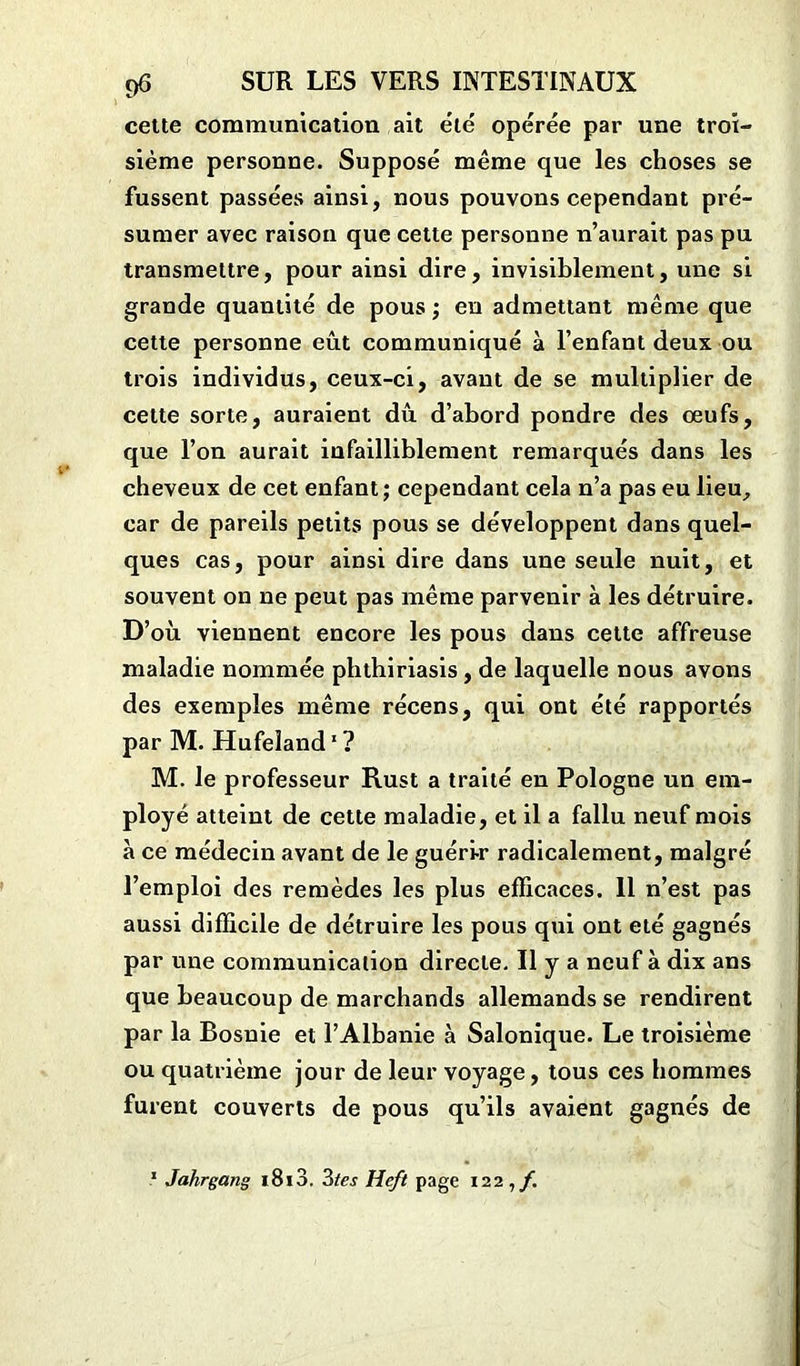 cette communication ait été opérée par une troi- sième personne. Supposé même que les choses se fussent passées ainsi, nous pouvons cependant pré- sumer avec raison que cette personne n’aurait pas pu transmettre, pour ainsi dire, invisiblement, une si grande quantité de pous ; eu admettant même que cette personne eût communiqué à l’enfant deux ou trois individus, ceux-ci, avant de se multiplier de celte sorte, auraient dû d’abord pondre des œufs, que l’on aurait infailliblement remarqués dans les cheveux de cet enfant; cependant cela n’a pas eu lieu, car de pareils petits pous se développent dans quel- ques cas, pour ainsi dire dans une seule nuit, et souvent on ne peut pas même parvenir à les détruire. D’où viennent encore les pous dans cette affreuse maladie nommée phthiriasis, de laquelle nous avons des exemples même récens, qui ont été rapportés par M. Hufeîand1 ? M. le professeur Rust a traité en Pologne un em- ployé atteint de cette maladie, et il a fallu neuf mois à ce médecin avant de le guéri-r radicalement, malgré l’emploi des remèdes les plus efficaces. 11 n’est pas aussi difficile de détruire les pous qui ont été gagnés par une communication directe. Il y a neuf à dix ans que beaucoup de marchands allemands se rendirent par la Bosnie et l’Albanie à Salonique. Le troisième ou quatrième jour de leur voyage, tous ces hommes furent couverts de pous qu’ils avaient gagnés de 1 Jahrgang i8i3. 3tes Heft page 122,/.