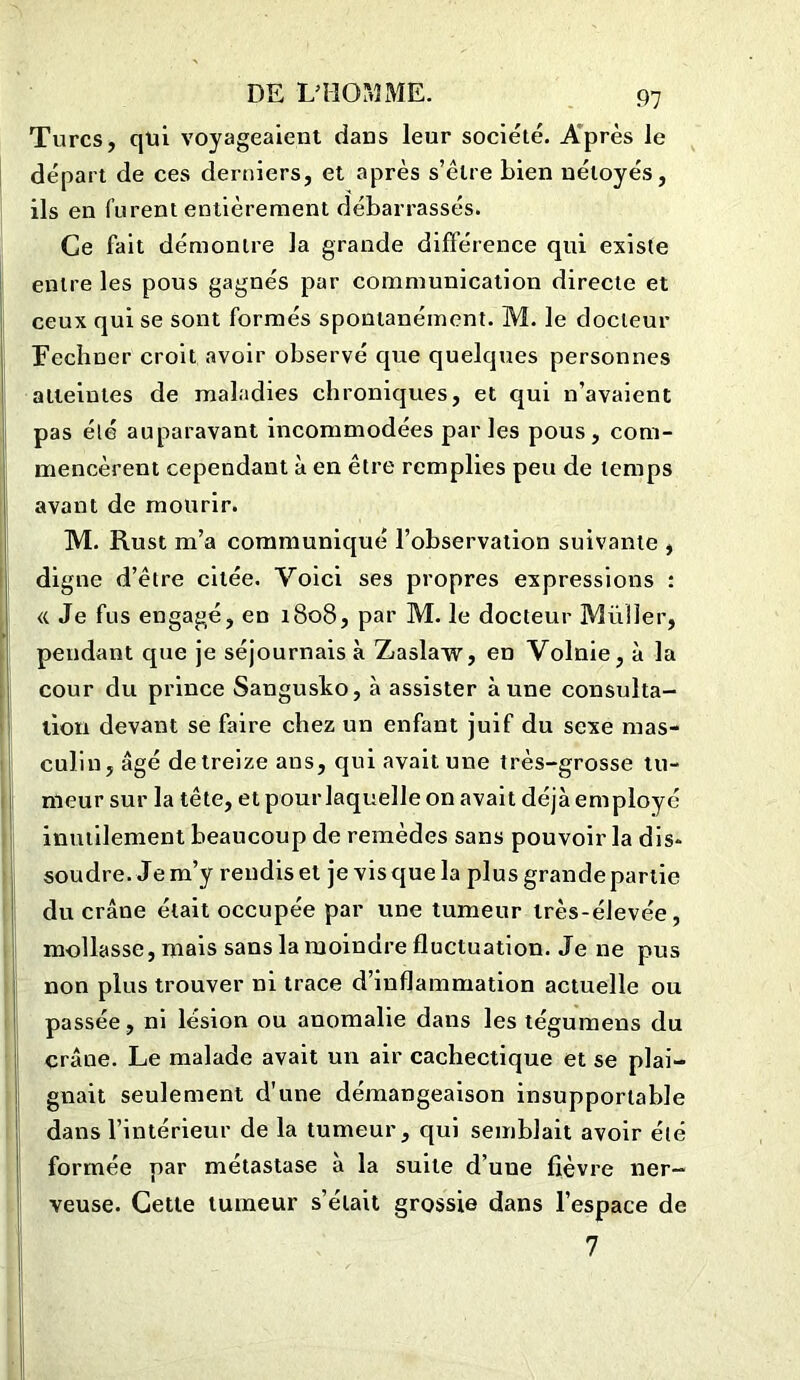 91 Turcs, qui voyageaient dans leur société. Après le départ de ces derniers, et après s’être bien nétoyés, ils en furent entièrement débarrassés. Ce fait démontre la grande différence qui existe entre les pous gagnés par communication directe et ceux qui se sont formés spontanément. M. le docteur RecIiner croit avoir observé que quelques personnes atteintes de maladies chroniques, et qui n’avaient pas été auparavant incommodées parles pous, com- mencèrent cependant à en être remplies peu de temps avant de mourir. M. Rust m’a communiqué l’observation suivante , digne d’être citée. Voici ses propres expressions : « Je fus engagé, en 1808, par M. le docteur Millier, pendant que je séjournais à Zaslaw, en Volnie,à la cour du prince Sangusko, à assister aune consulta- tion devant se faire chez un enfant juif du sexe mas- culin, âgé de treize ans, qui avait une très-grosse tu- meur sur la tête, et pour laquelle on avait déjà employé inutilement beaucoup de remèdes sans pouvoir la dis* soudre. Jem’y rendis et je visquela plus grandepartie du crâne était occupée par une tumeur très-élevée, mollasse, mais sans la moindre fluctuation. Je ne pus non plus trouver ni trace d’inflammation actuelle ou passée, ni lésion ou anomalie dans les tégumens du crâne. Le malade avait un air cachectique et se plai- gnait seulement d’une démangeaison insupportable dans l’intérieur de la tumeur, qui semblait avoir été formée par métastase à la suite d’uue fièvre ner- veuse. Cette tumeur s’était grossie dans l’espace de 7