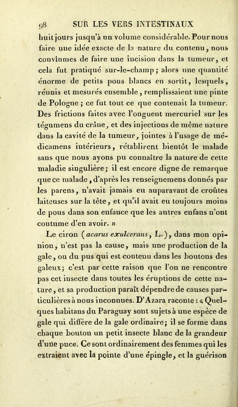 huit jours jusqu’à un volume considérable. Pour nous faire une idée exacte de la nature du contenu, nous convînmes de faire une incision dans la tumeur, et cela fut pratiqué sur-le-champ; alors une quantité énorme de petits pous blancs en sortit, lesquels, réunis et mesurés ensemble, remplissaient une pinte de Pologne ; ce fut tout ce que contenait la tumeur. Des frictions faites avec l’onguent mercuriel sur les légumens du crâne, et des injections de même nature dans la cavité de la tumeur, jointes à l’usage de mé- dicamens intérieurs, rétablirent bientôt le malade sans que nous ayons pu connaître la nature de celle maladie singulière ; il est encore digne de remarque que ce malade , d’après les renseignemens donnés par les parens, n’avait jamais eu auparavant de croûtes laiteuses sur la tête, et qu’il avait eu toujours moins de pous dans son enfance que les autres enfans n’ont coutume d’en avoir. » Le ciron ( acarus exulcerans, L.), dans mon opi- nion, n’est pas la cause, mais une production de la gale, ou du pus qui est contenu dans les boutons des galeux; c’est par cette raison que l’on ne rencontre pas cet insecte dans toutes les éruptions de cette na- ture, et sa production paraît dépendre de causes par- ticulières à nous inconnues. D’Azara raconte : «. Quel- ques habitans du Paraguay sont sujets à une espèce de gale qui diffère de la gale ordinaire; il se forme dans chaque bouton un petit insecte blanc de la grandeur d’une puce. Ce sont ordinairement des femmes qui les extraient avec lâ pointe d’une épingle, et la guérison