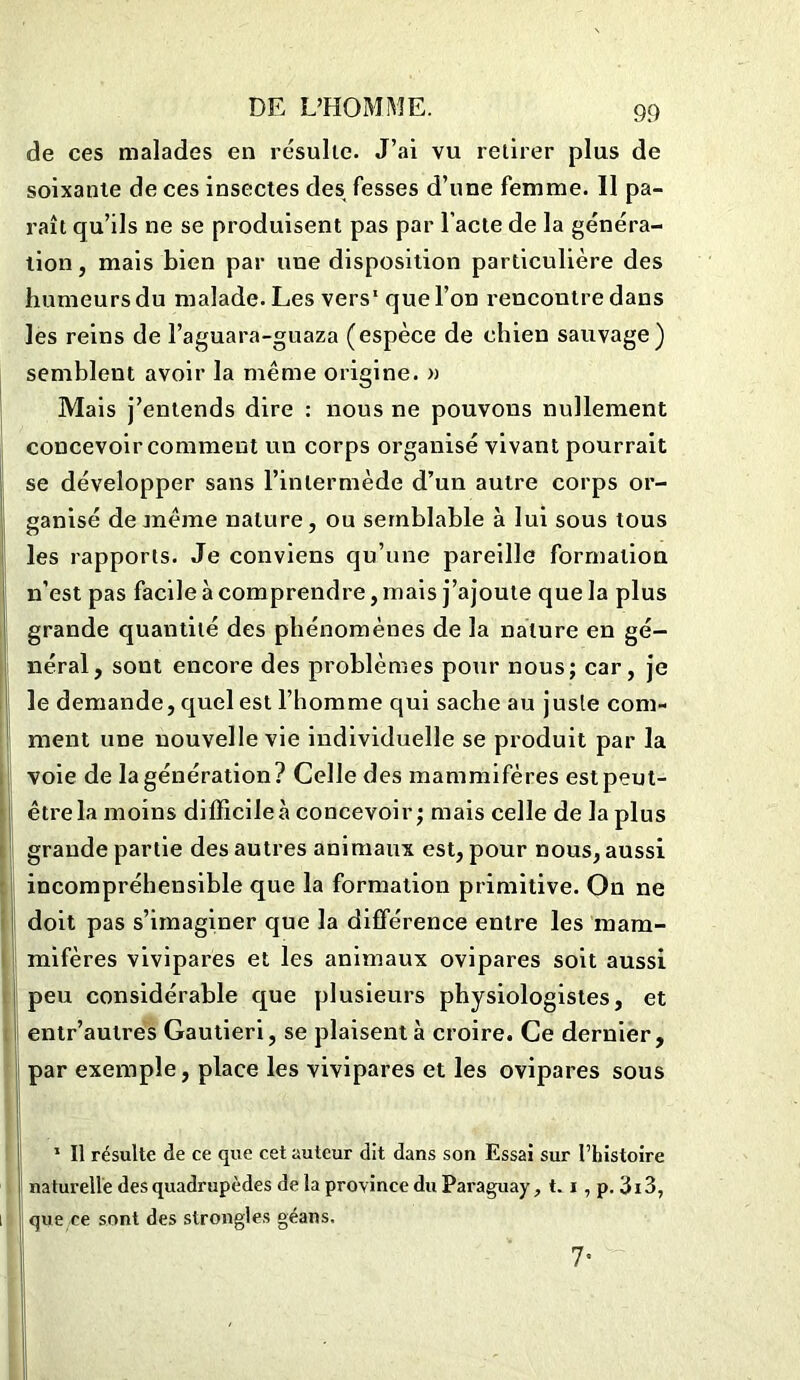 de ces malades en résulte. J’ai vu retirer plus de soixante de ces insectes des fesses d’une femme. Il pa- raît qu’ils ne se produisent pas par l’acte de la généra- tion , mais bien par une disposition particulière des humeurs du malade. Les vers1 que l’on rencontre dans les reins de l’aguara-guaza (espèce de chien sauvage) semblent avoir la même origine. » Mais j’entends dire : nous ne pouvons nullement concevoir comment un corps organisé vivant pourrait se développer sans l’intermède d’un autre corps or- ganisé de même nature, ou semblable à lui sous tous les rapports. Je conviens qu’une pareille formation n’est pas facile à comprendre, mais j’ajoute que la plus grande quantité des phénomènes de la nature en gé- néral, sont encore des problèmes pour nous; car, je le demande, quel est l’homme qui sache au juste com- ment une nouvelle vie individuelle se produit par la voie de lagénération? Celle des mammifères est peut- être la moins difficile à concevoir; mais celle de la plus grande partie des autres animaux est, pour nous, aussi incompréhensible que la formation primitive. On ne doit pas s’imaginer que la différence entre les mam- mifères vivipares et les animaux ovipares soit aussi peu considérable que plusieurs physiologistes, et entr’autres Gautieri, se plaisent à croire. Ce dernier, par exemple, place les vivipares et les ovipares sous 1 II résulte de ce que cet auteur dit dans son Essai sur l’histoire naturelle des quadrupèdes de la province du Paraguay, 1.1 , p. 3i3, que ce sont des strongles géans. 7*