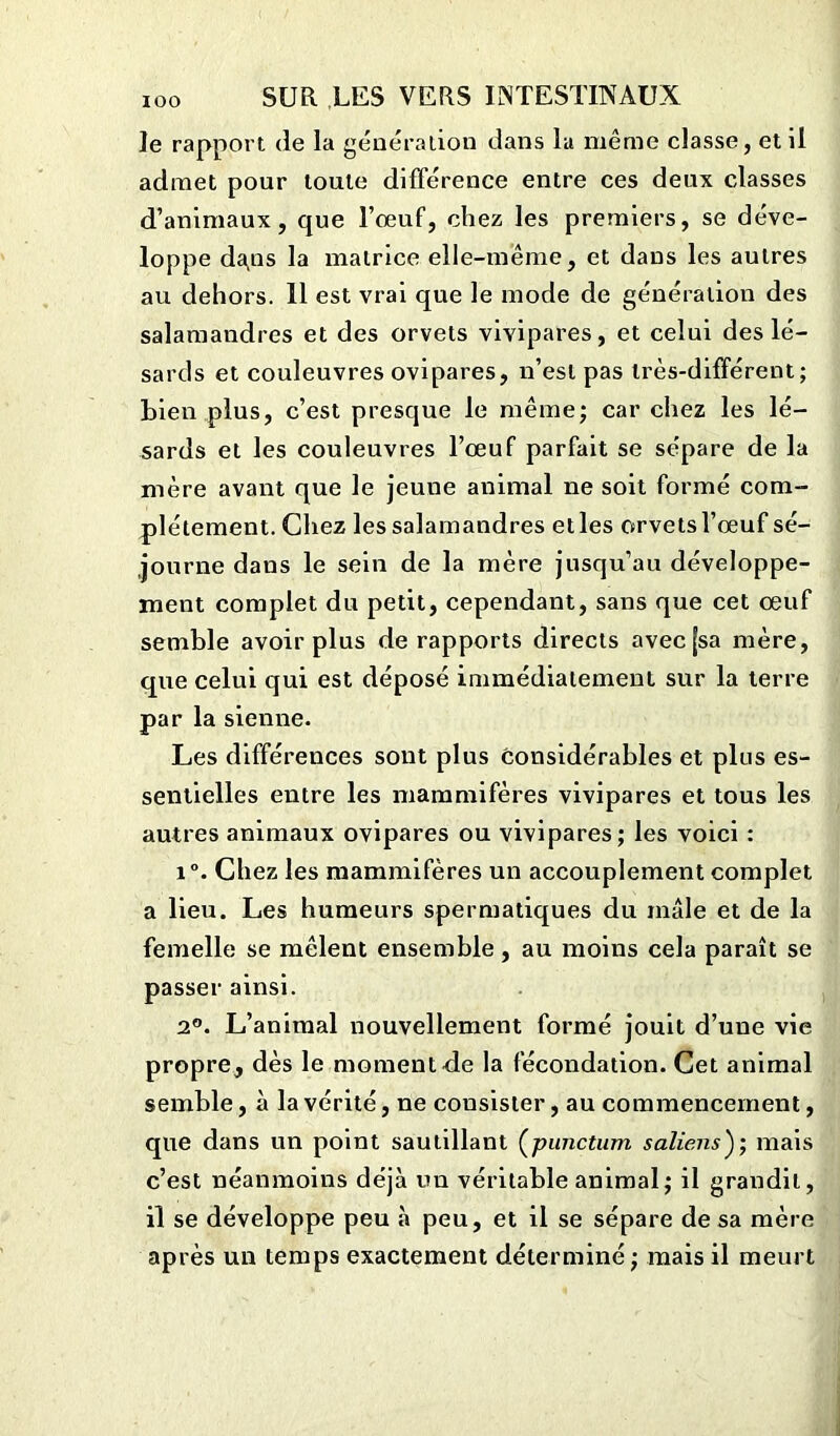 le rapport de la génération dans la même classe, et il admet pour toute différence entre ces deux classes d’animaux, que Tœuf, chez les premiers, se déve- loppe da,ns la matrice elle-même, et dans les autres au dehors. 11 est vrai que le mode de génération des salamandres et des orvets vivipares, et celui des lé- sards et couleuvres ovipares, n’est pas très-différent; bien plus, c’est presque le même; car chez les lé- sards et les couleuvres l’œuf parfait se sépare de la mère avant que le jeune animal ne soit formé com- plètement. Chez les salamandres elles orvets l’œuf sé- journe dans le sein de la mère jusqu’au développe- ment complet du petit, cependant, sans que cet œuf semble avoir plus de rapports directs avec [sa mère, que celui qui est déposé immédiatement sur la terre par la sienne. Les différences sont plus considérables et plus es- sentielles entre les mammifères vivipares et tous les autres animaux ovipares ou vivipares; les voici : i°. Chez les mammifères un accouplement complet a lieu. Les humeurs spermatiques du male et de la femelle se mêlent ensemble, au moins cela paraît se passer ainsi. 2°. L’animal nouvellement formé jouit d’une vie propre, dès le moment de la fécondation. Cet animal semble, à la vérité, ne consister, au commencement, que dans un point sautillant (punctum saliens); mais c’est néanmoins déjà un véritable animal; il grandit, il se développe peu à peu, et il se sépare de sa mère après un temps exactement déterminé; mais il meurt