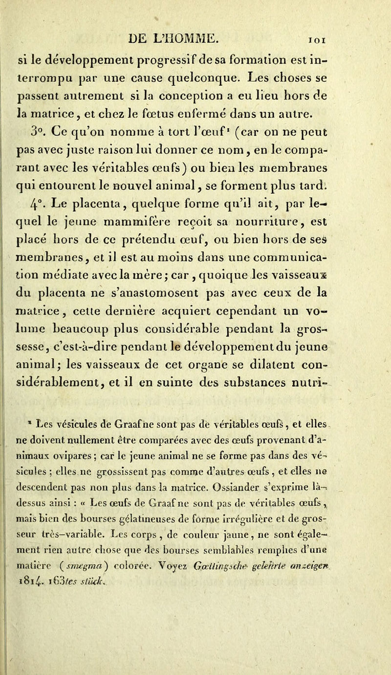 si le développement progressa f de sa formation est in- lerrompu par une cause quelconque. Les choses se passent autrement si la conception a eu lieu hors de la matrice, et chez le fœtus enfermé dans un autre. 3°. Ce qu’on nomme à tort l’œuf1 (car on ne peut pas avec juste raison lui donner ce nom, en le compa- rant avec les véritables œufs) ou bien les membranes qui entourent le nouvel animal, se forment plus tard. 4°. Le placenta, quelque forme qu’il ait, par le- quel le jeune mammifère reçoit sa nourriture, est placé hors de ce prétendu œuf, ou bien hors de ses membranes, et il est au moins dans une communica- tion médiate avec la mère; car , quoique les vaisseaux du placenta ne s’anastomosent pas avec ceux de la matrice, celte dernière acquiert cependant un vo- lume beaucoup plus considérable pendant la gros- sesse, c’est-à-dire pendant le développement du jeune animal; les vaisseaux de cet organe se dilatent con- sidérablement, et il en suinte des substances nulri- * Les vésicules de Graafne sont pas de véritables œufs, et elles ne doivent nullement être comparées avec des œufs provenant d’a- nimaux ovipares ; car le jeune animal ne se forme pas dans des vé- sicules ; elles ne grossissent pas comme d’autres œufs , et elles ne descendent pas non plus dans la matrice. Ossiander s’exprime là-, dessus ainsi : « Les œufs de Graafne sont pas de. véritables œufs , mais bien des bourses gélatineuses de forme irrégulière et de gros- seur très-variable. Les corps , de couleur jaune , ne sont égale- ment rien autre cbose que des bourses semblables remplies d’une matière ( sroegmn ) colorée. Voyez Gœilingsche-gciehrie anzeigen 1814-- i63tes stüch.