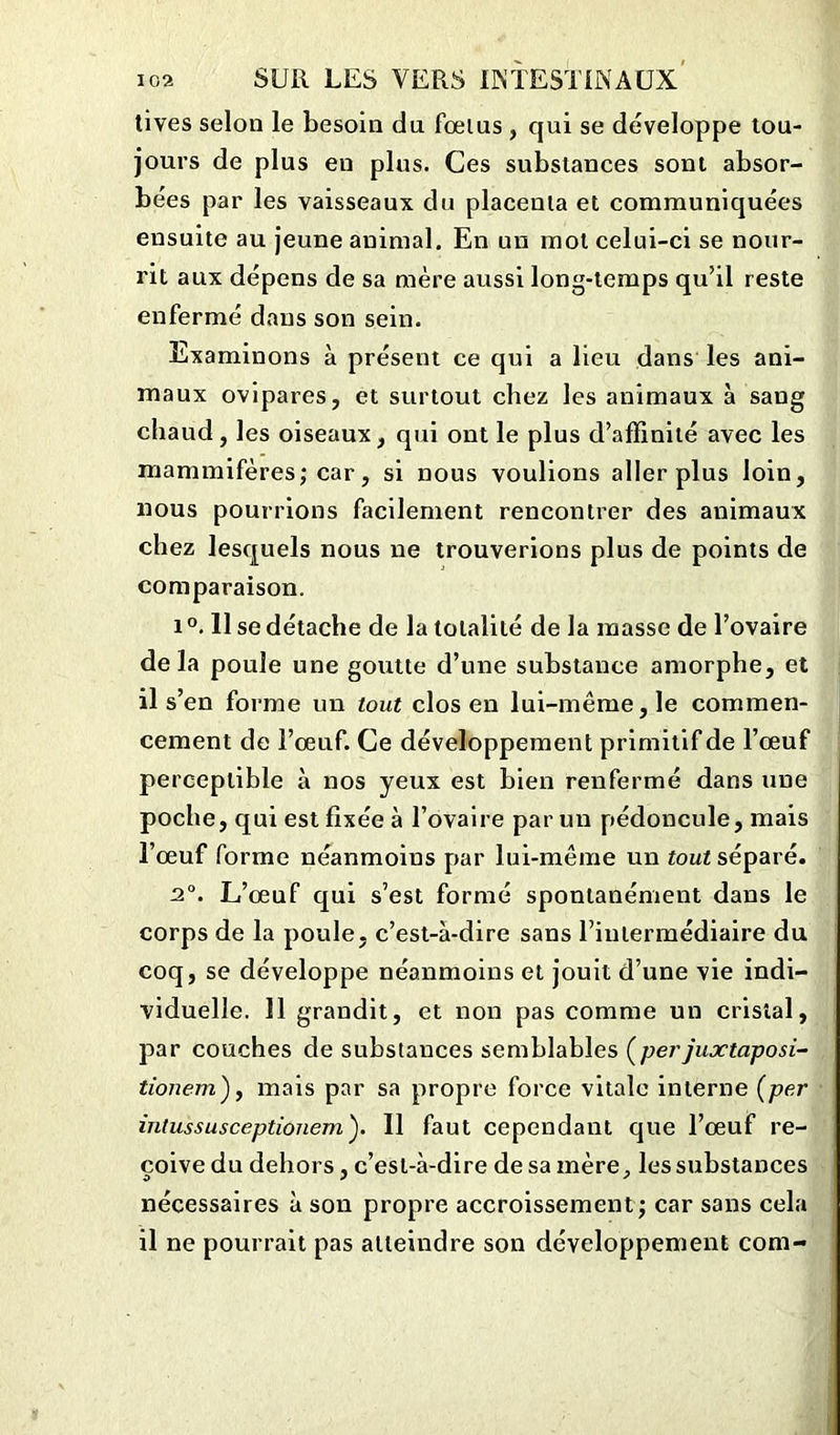 tives selon le besoin du fœlus, qui se développe tou- jours de plus en plus. Ces substances sont absor- bées par les vaisseaux du placenta et communiquées ensuite au jeune animal. En un mot celui-ci se nour- rit aux dépens de sa mère aussi long-temps qu’il reste enfermé dans son sein. Examinons à présent ce qui a lieu dans les ani- maux ovipares, et surtout chez les animaux à sang chaud, les oiseaux, qui ont le plus d’affinité avec les mammifères; car, si nous voulions aller plus loin, nous pourrions facilement rencontrer des animaux chez lesquels nous ne trouverions plus de points de comparaison. i °. Il se détache de la totalité de la masse de l’ovaire delà poule une goutte d’une substance amorphe, et il s’en forme un tout clos en lui-même, le commen- cement de l’oeuf. Ce développement primitif de l’œuf perceptible à nos yeux est bien renfermé dans une poche, qui est fixée à l’ovaire par un pédoncule, mais l’œuf forme néanmoins par lui-même un tout séparé. 2°. L’œuf qui s’est formé spontanément dans le corps de la poule, c’est-à-dire sans l’intermédiaire du coq, se développe néanmoins et jouit d’une vie indi- viduelle. 11 grandit, et non pas comme un cristal, par couches de substances semblables Çperjuxtaposi- tionem), mais par sa propre force vitale interne (per intussusceptionemy II faut cependant que l’œuf re- çoive du dehors , c’est-à-dire de sa mère, les substances nécessaires à son propre accroissement; car sans cela il ne pourrait pas atteindre son développement com-