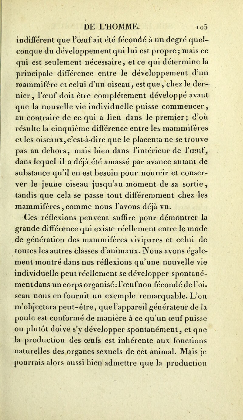 indifférent que l’ceuf ait été fécondé à un degré quel- conque du développement qui lui est propre ; mais ce qui est seulement nécessaire, et ce qui détermine la principale différence entre le développement d’un mammifère et celui d’un oiseau, est que, chez le der- nier, l’œuf doit être complètement développé avant que la nouvelle vie individuelle puisse commencer, au contraire de ce qui a lieu dans le premier; d’où résulte la cinquième différence entre les mammifères et les oiseaux,c’est-à-dire que le placenta ne se trouve pas au dehors, mais bien dans l’intérieur de l’oeuf, dans lequel il a déjà été amassé par avance autant de substance qu’il en est besoin pour nourrir et conser- ver le jeune oiseau jusqu’au moment de sa sortie, tandis que cela se passe tout différemment chez les mammifères,comme nous l’avons déjà vu. Ces réflexions peuvent suffire pour démontrer la grande différence qui existe réellement entre le mode de génération des mammifères vivipares et celui de toutes les autres classes d’animaux. Nous avons égale- ment montré dans nos réflexions qu’une nouvelle vie individuelle peut réellement se développer spontané- ment dans un corps organisé : l’œuf non fécondé de l’oi- seau nous en fournit un exemple remarquable. L’on m’objectera peut-être, que l’appareil générateur de la poule est conformé de manière à ce qu’un œuf puisse ou plutôt doive s’y développer spontanément, et que la production des œufs est inhérente aux fonctions naturelles des organes sexuels de cet animal. Mais je pourrais alors aussi bien admettre que la production