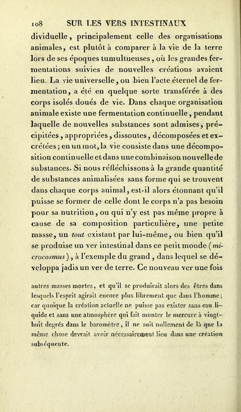 dividuelle, principalement celle des organisations animales, est plutôt à comparer à la vie de la terre lors de ses époques tumultueuses , où les grandes fer- mentations suivies de nouvelles créations avaient lieu. La vie universelle, ou bien l’acte éternel de fer- mentation, a été en quelque sorte transférée à des corps isolés doués de vie. Dans chaque organisation animale existe une fermentation continuelle , pendant laquelle de nouvelles substances sout admises, pré- cipitées , appropriées , dissoutes, décomposées et ex- crétées; en un mot, la vie consiste dans une décompo- sition continuelle et dans une combinaison nouvelle de substances. Si nous réfléchissons à la grande quantité de substances animalisées sans forme qui se trouvent dans chaque corps animal, est-il alors étonnant qu’il puisse se former de celle dont le corps n’a pas besoin pour sa nutrition, ou qui n’y est pas même propre à cause de sa composition particulière, une petite masse, un tout existant par lui-même, ou bien qu’il se produise un ver intestinal dans ce petit monde (mi- crocosmus) , à l’exemple du grand , dans lequel se dé- veloppa jadis un ver de terre. Ce nouveau ver une fois autres masses mortes, et qu’il se produirait alors des êtres dans lesquels l’esprit agirait encore plus librement que dans l’homme; car quoique la création actuelle ne puisse pas exister sans eau li- quide et sans une atmosphère qui fait monter le mercure à vingt- huit degrés dans le baromètre, il ne suit nullement de là que la meme chose devrait avoir nécessairement lieu dans une création subséquente.