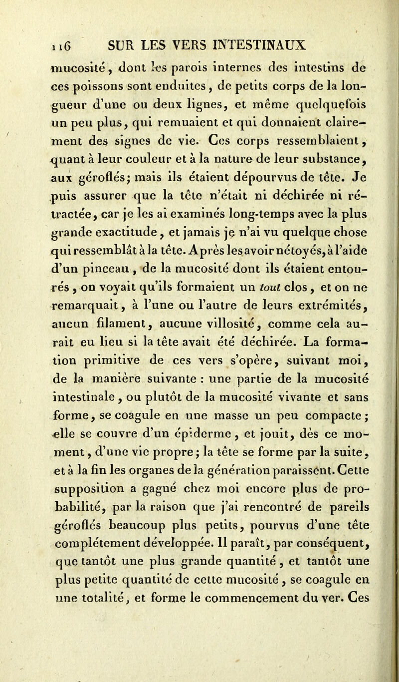 mucosité, dont les parois internes des intestins de ces poissons sont enduites, de petits corps de la lon- gueur d’une ou deux lignes, et même quelquefois un peu plus, qui remuaient et qui donnaient claire- ment des signes de vie. Ces corps ressemblaient, quant à leur couleur et à la nature de leur substance, aux géroflés; mais ils étaient dépourvus de tête. Je puis assurer que la tête n’était ni déchirée ni ré- tractée, car je les ai examinés long-temps avec la plus grande exactitude, et jamais je n’ai vu quelque chose qui ressemblât à la tête. Après les avoir nétoyés,àl’aide d’un pinceau , de la mucosité dont ils étaient entou- rés , on voyait qu’ils formaient un tout clos , et on ne remarquait, à l’une ou l’autre de leurs extrémités, aucun filament, aucune villosité, comme cela au- rait eu lieu si la tête avait été déchirée. La forma- tion primitive de ces vers s’opère, suivant moi, de la manière suivante : une partie de la mucosité intestinale, ou plutôt de la mucosité vivante et sans forme, se coagule en une masse un peu compacte; elle se couvre d’un épiderme, et jouit, dès ce mo- ment , d’une vie propre; la tête se forme par la suite, et à la fin les organes de la génération paraissent. Cette supposition a gagué chez moi encore plus de pro- babilité, par la raison que j’ai rencontré de pareils géroflés beaucoup plus petits, pourvus d’une tête complètement développée. 11 paraît, par conséquent, que tantôt une plus grande quantité , et tantôt une plus petite quantité de cette mucosité , se coagule en une totalité, et forme le commencement du ver. Ces