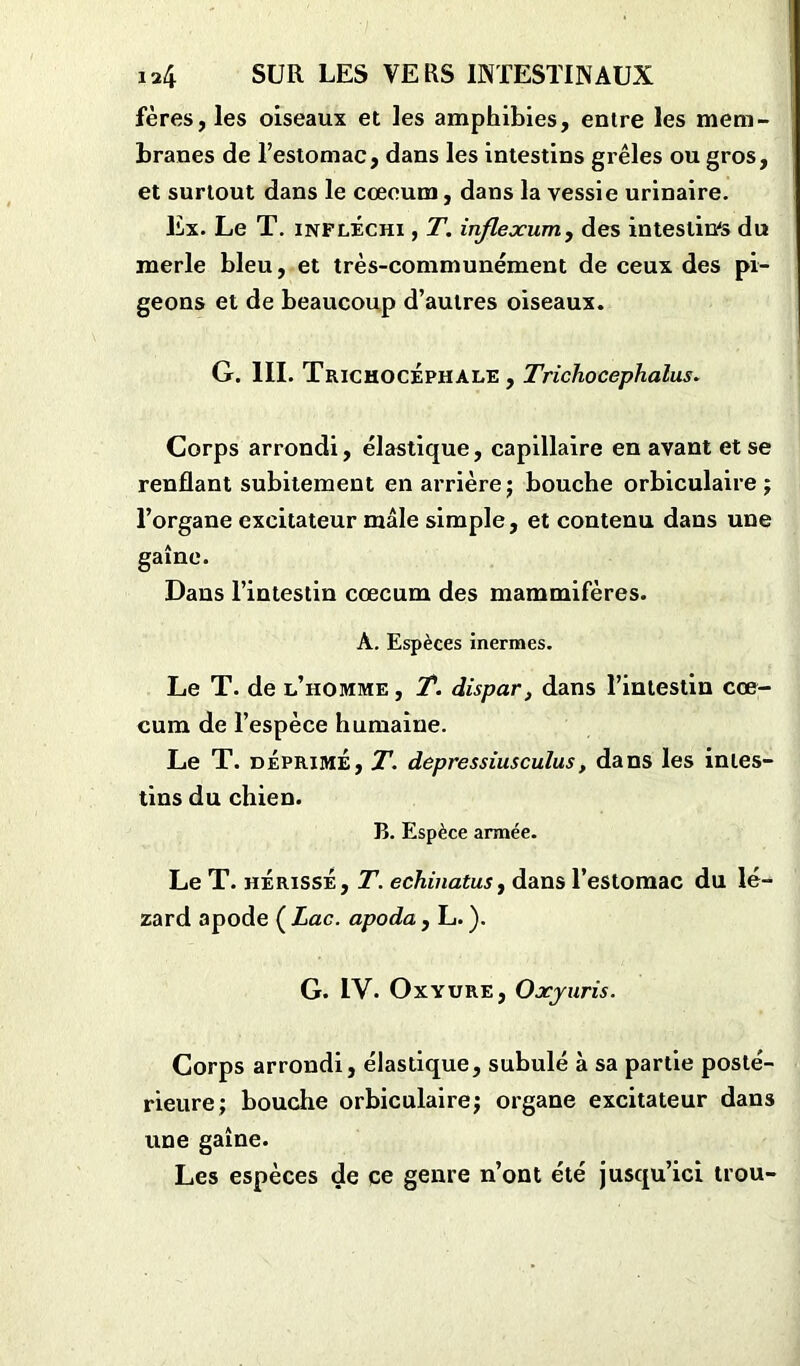 fères, les oiseaux et les amphibies, entre les mem- branes de l’estomac, dans les intestins grêles ou gros, et surtout dans le cœoum, dans la vessie urinaire. Ex. Le T. infléchi , T. inflexion, des intestines du merle bleu, et très-communément de ceux des pi- geons et de beaucoup d’autres oiseaux. G. III. TrichocÉphàle , Trichocephalus. Corps arrondi, élastique, capillaire en avant et se renflant subitement en arrière; bouche orbiculaire ; l’organe excitateur mâle simple, et contenu dans une gaîne. Dans l’intestin cæcum des mammifères. A. Espèces inermes. Le T. de l’homme , T. dispar, dans l’intestin cæ- cum de l’espèce humaine. Le T. déprime, T. depressiusculus, dans les intes- tins du chien. B. Espèce armée. Le T. hérissé, T. echinatus, dans l’estomac du lé- zard apode ( Lac. apoda , L. ). G. IV. Oxyure, Oxyuris. Corps arrondi, élastique, subulé à sa partie posté- rieure; bouche orbiculaire; organe excitateur dans une gaîne. Les espèces de ce genre n’ont été jusqu’ici trou-