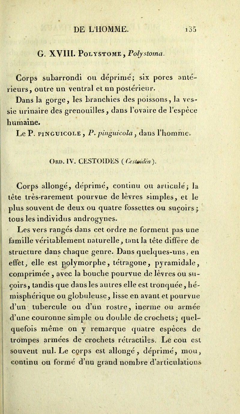 G. XVIII. Polystome, Polystoma. Corps subarrondi ou déprimé; six pores anté- rieurs, outre un ventral et un postérieur. Dans la gorge, les branchies des poissons, la ves- sie urinaire des grenouilles, dans l’ovaire de l’espèce humaine. Le P. pinguicole , P. pinguicola, dans l’homme. Ord. IV. CESTOIDES ( CesUddêa). Corps allongé, déprimé, continu ou articulé; la tête très-rarement pourvue de lèvres simples, et le plus souvent de deux ou quatre fossettes ou suçoirs ; tous les individus androgynes. Les vers rangés dans cet ordre ne forment pas une famille véritablement naturelle, tant la tête diffère de structure dans chaque genre. Dans quelques-uns, en effet, elle est polymorphe, tétragone, pyramidale, comprimée , avec la bouche pourvue de lèvres ou su- çoirs, tandis que dans les autres elle est tronquée, hé- misphérique ou globuleuse, lisse en avant et pourvue d’un tubercule ou d’un rostre, inerme ou armée d’une couronne simple ou double de crochets; quel- quefois même on y remarque quatre espèces de trompes armées de crochets rétractiles. Le cou est souvent nul. Le corps est allongé, déprimé, mou, continu ou formé d’un grand nombre d’articulations