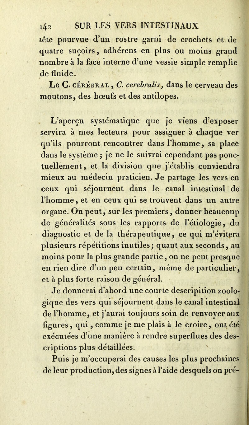 tête pourvue d’un rostre garni de crochets et de quatre suçoirs, adhérens en plus ou moins grand nombre à la face interne d’une vessie simple remplie de fluide. Le G. cérébral, C. cerébralis, dans le cerveau des moutons, des bœufs et des antilopes. L’aperçu systématique que je viens d’exposer servira à mes lecteurs pour assigner à chaque ver qu’ils pourront rencontrer dans l’homme, sa place dans le système ; je ne le suivrai cependant pas ponc- tuellement, et la division que j’établis conviendra mieux au médecin praticien. Je partage les vers en ceux qui séjournent dans le canal intestinal de l’homme, et en ceux qui se trouvent dans un autre organe. On peut, sur les premiers, donner beaucoup de généralités sous les rapports de l’étiologie, du diagnostic et de la thérapeutique, ce qui m’évitera plusieurs répétitions inutiles,* quant aux seconds, au moins pour la plus grande partie, on ne peut presque en rien dire d’un peu certain, même de particuliel*, et à plus forte raison de général. Je donnerai d’abord une courte descripition zoolo- gique des vers qui séjournent dans le canal intestinal de l’homme, et j’aurai toujours soin de renvoyer aux figures, qui, comme je me plais à le croire, ont été exécutées d’une manière à rendre superflues des des- criptions plus détaillées. Puis je m’occuperai des causes les plus prochaines de leur production, des signes à l’aide desquels on pré-