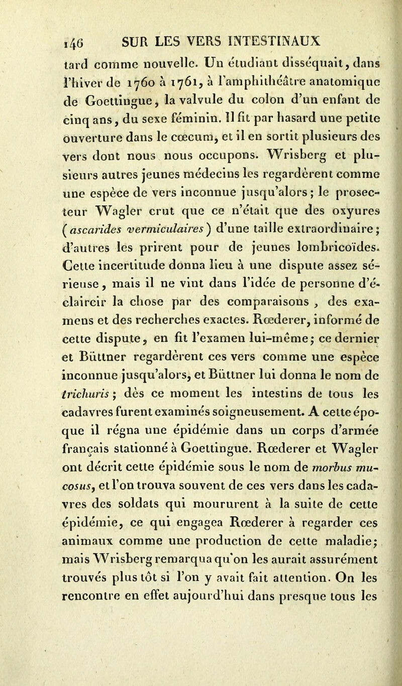 tard comme nouvelle. Un étudiant disséquait, dans l’hiver de 1760 à 1761, à l'amphithéâtre anatomique de Goettingue, la valvule du colon d’un enfant de cinq ans, du sexe féminin. Il fit par hasard une petite ouverture dans le cæcum, et il en sortit plusieurs des vers dont nous nous occupons. Wrisberg et plu- sieurs autres jeunes médecins les regardèrent comme une espèce de vers inconnue jusqu’alors; le prosec- teur Wagler crut que ce n’était que des oxyures (ascarides vermiculaires') d’une taille extraordinaire; d’autres les prirent pour de jeunes lombricoïdes. Cette incertitude donna lieu à une dispute assez sé- rieuse , mais il ne vint dans l’idée de personne d’é- claircir la chose par des comparaisons , des exa- mens et des recherches exactes. Rœderer, informé de cette dispute, en fit l’examen lui-même; ce dernier et Butiner regardèrent ces vers comme une espèce inconnue jusqu’alors, et Biittner lui donna le nom de trichuris ; dès ce moment les intestins de tous les cadavres furent examinés soigneusement. A celte épo- que il régna une épidémie dans un corps d’armée français stationné à Goettingue. Rœderer et Wagler ont décrit cette épidémie sous le nom de morbus mu~ cosusj et l’on trouva souvent de ces vers dans les cada- vres des soldats qui moururent à la suite de cette épidémie, ce qui engagea Rœderer à regarder ces animaux comme une production de cette maladie; mais Wrisberg remarqua qu'on les aurait assurément trouvés plus tôt si l’on y avait fait attention. On les rencontre en effet aujourd’hui dans presque tous les