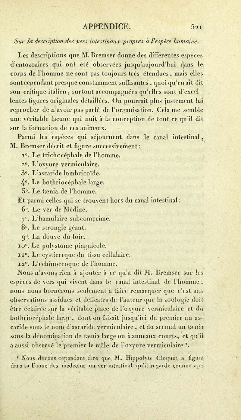 Sur la description des vers intestinaux propres à l'espèce humaine. Les descriptions que M.Bremser donne des différentes espèces d’entozoaires qui ont été observées jusqu’aujourd’hui dans le corps de l'homme ne sont pas toujours très-étendues, mais elles sontcependant presque constamment suffisantes , quoi qu’en ait dit son critique italien, surtout accompagnées qu’elles sont d’excel- lentes figures originales détaillées. On pourrait plus justement lui reprocher de n’avoir pas parlé de l’organisation. Cela me semble une véritable lacune qui nuit à la conception de tout ce qu’il dit sur la formation de ces animaux. Parmi les espèces qui séjournent dans le canal intestinal, M. Bremser décrit et figure successivement : i°. Le trichocéphale de l’homme. 2°. L’oxyure vermiculaire. 3°. L’ascaride lombricoïde. 4°. Le bothriocépbale large. 5°. Le tænia de l’homme. Et parmi celles qui se trouvent hors du canal intestinal: 6°. Le ver de Médine. 7°. L’hamulaire subcomprimé. 8°. Le strongle géant. g0. La douve du foie. io°. Le polystomc pinguicole. ii°. Le cysticerque du tissu cellulaire. 12°. L’echinoccoque de l’homme. Nous n’avons rien à ajouter à ce qu’a dit M. Bremser sur les espèces de vers qui vivent dans le canal intestinal de l’homme ; nous nous bornerons seulement à faire remarquer que c’est aux observations assidues et délicates de l’auteur que la zoologie doit ctre éclairée sur la véritable place de l’oxyure vermiculaire et du bothriocépbale large, dont on faisait jusqu’ici du premier un as- caride sous le nom d’ascaride vermiculaire , et du second un tænia sous la dénomination de tænia large ou à anneaux courts, et qu î! a aussi observé le premier le mâle de l’oxyure vermiculaire x. 1 Nous devons cependant dire que M. Hippolyle Cloquet a figuié dans sa Faune des médecins un ver intestinal qu’il regarde connue ap-