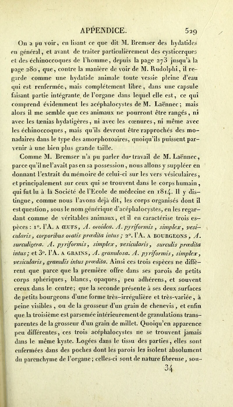 On a pu voir, en lisant ce que dit M. Bremser des hydatide.s en général, et avant de traiter particulièrement des cysticerques et des échinoccoques de l’homme, depuis la page 273 jusqu’à la page 280 , que, contre la manière de voir de M. Rudolphi, il re- garde comme une hydatide animale toute vessie pleine d’eau qui est renfermée, mais complètement libre, dans une capsule faisant partie intégrante de l’organe dans lequel elle est, ce qui comprend évidemment les acéplialocystes de M. Laënnec; mais alors il me semble que ces animaux ne pourront être rangés, ni avec les tænias hydatigères, ni avec les cœnures, ni même avec les échinoccoques , mais qu’ils devront être rapprochés des mo- nadaires dans le type des amorphozoaires, quoiqu’ils puissent par- venir à une bien plus grande taille. Comme M. Bremser n’a pu parler du-travail de M. Laënnec, parce qu’il ne l’avait pas en sa possession, nous allons y suppléer en donnant l’extrait du mémoire de celui-ci sur les vers vésiculaires, et principalement sur ceux qui se trouvent dans le corps humain, qui fut lu à la Société de l’Ecole de médecine en 1814-- Il y dis- tingue, comme nous l’avons déjà dit, les corps organisés dont il est question, sous le nom générique d’acéphalocystes, en les regar- dant comme de véritables animaux, et il en caractérise trois es- pèces : i°. l’A. A ŒUFS, A. ovoidea. A. pjriformis , simplex, vesi— cularis, corporibus ovatis prœdila intus ; 20. l’A. A BOURGEONS , A. surculigera. A. pjriformis, simplex, vesicularis, surculis prœdila intus ; et 3°. l’A. A GRAINS, A. granulosa. A. pjriformis, simplex, vesicularis, granulis intus prœdita. Ainsi ces trois espèces ne diffè- rent que parce que la première offre dans ses parois de petits corps sphériques, blancs, opaques, peu adhérens, et souvent creux dans le centre; que la seconde présente à ses deux surfaces de petits bourgeons d’une forme très-irrégulière et très-variée, à peine visibles , ou de la grosseur d’un grain de chenevis, et enfin que la troisième est parsemée intérieurement de granulations trans- parentes de la grosseur d’un grain de millet. Quoiqu’on apparence peu différentes, ces trois acéplialocystes ne se trouvent jamais dans le même kyste. Logées dans le tissu des parties, elles sont enfermées dans des poches dont les parois les isolent absolument du parenchyme de l’organe; celles-ci sont de nature fibreuse, sou- 34