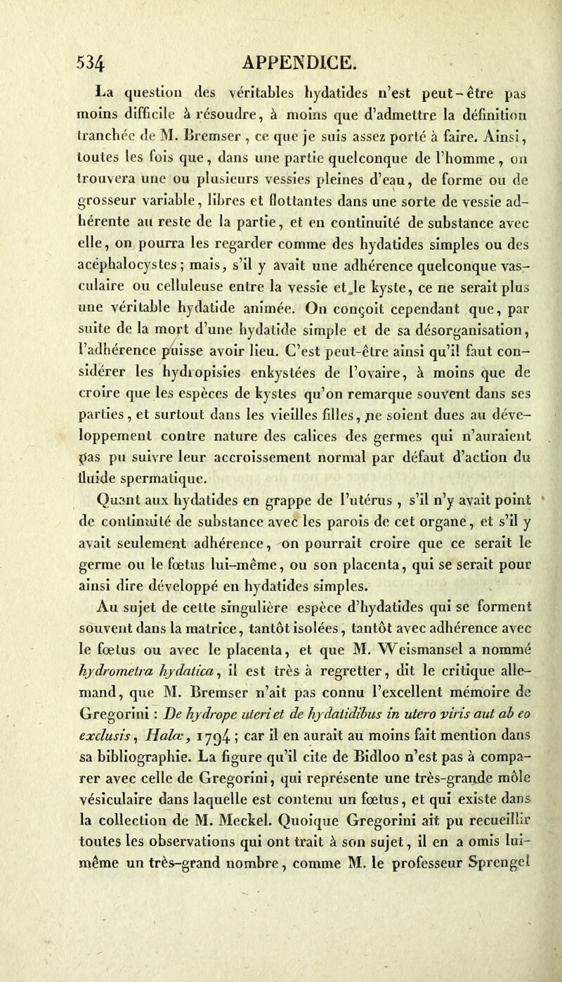 La question des véritables hydatides n’est peut-être pas moins difficile à résoudre, à moins que d’admettre la définition tranchée de M. Bremser , ce que je suis assez porté à faire. Ainsi, toutes les fois que, dans une partie quelconque de l’homme, on trouvera une ou plusieurs vessies pleines d’eau, de forme ou de grosseur variable, libres et flottantes dans une sorte de vessie ad- hérente au reste de la partie, et en continuité de substance avec elle, on pourra les regarder comme des hydatides simples ou des acéphalocystes ; mais, s’il y avait une adhérence quelconque vas- culaire ou celluleuse entre la vessie et,1e kyste, ce ne serait plus une véritable hydatide animée. O11 conçoit cependant que, par suite de la mort d’une hydatide simple et de sa désorganisation, l’adhérence ptiisse avoir lieu. C’est peut-être ainsi qu’il faut con- sidérer les hydropisies enkystées de l’ovaire, à moins que de croire que les espèces de kystes qu’on remarque souvent dans ses parties, et surtout dans les vieilles filles, fie soient dues au déve- loppement contre nature des calices des germes qui n’auraient pas pu suivre leur accroissement normal par défaut d’action du fluide spermatique. Quant aux hydatides en grappe de l’utérus , s’il n’y avait point de continuité de substance avec les parois de cet organe, et s’il y avait seulement adhérence, on pourrait croire que ce serait le germe ou le foetus lui-même, ou son placenta, qui se serait pour ainsi dire développé en hydatides simples. Au sujet de cette singulière espèce d’hydatides qui se forment souvent dans la matrice, tantôt isolées, tantôt avec adhérence avec le fœtus ou avec le placenta, et que M. Weismansel a nommé hydrometra hydatica, il est très à regretter, dit le critique alle- mand, que M. Bremser n’ait pas connu l’excellent mémoire de Gregorini : De hydrope uteriet de hydatidibus in utero vins aut ab eo exclusis, Halœ, 1794 ; car il en aurait au moins fait mention dans sa bibliographie. La figure qu’il cite de Bidloo n’est pas à compa- rer avec celle de Gregorini, qui représente une très-graijde môle vésiculaire dans laquelle est contenu un fœtus, et qui existe dans la collection de M. Meckel. Quoique Gregorini ait pu recueillir toutes les observations qui ont trait à son sujet, il en a omis lui- même un très-grand nombre, comme M. le professeur Sprcngcl