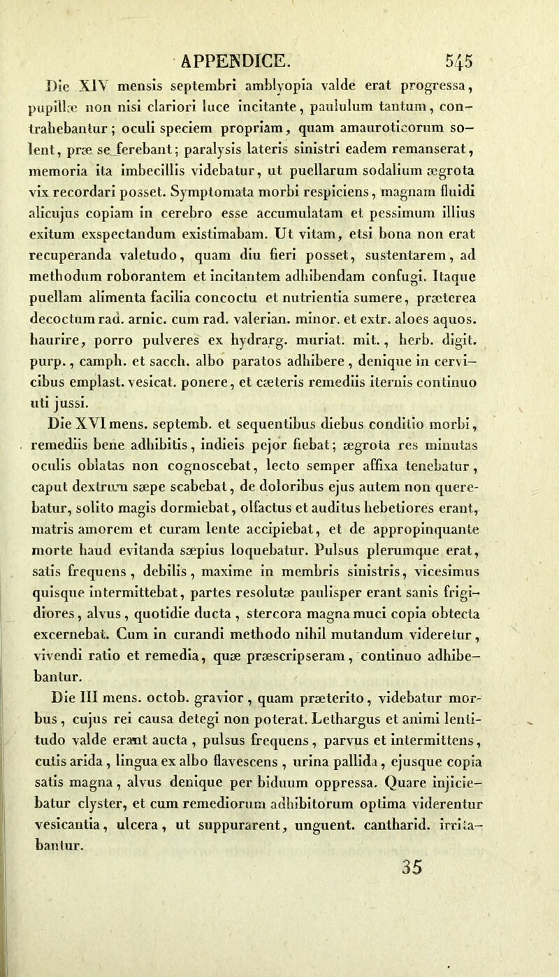 Die XIV mensis septembre amblvopia valdë erat progressa, pupill.e non nisi clariori luce incitante, paululum tantum, con- trabebanlur ; oculi speciem propriam, quam amauroticorum so- ient, præ se ferebant; paralysis lateris sinistri eadem remanserat, memoria ita imbecillis videbatur, ut puellarum sodalium ægrota vix recordari posset. Symptomata morbi respiciens, magnam fluidi alicujus copiam in cerebro esse accumulatam et pessimum illius exitum exspectandum existimabam. Ut vitam, etsi bona non erat recuperanda valetudo, quam diu fieri posset, sustentarem, ad methodum roborantem et incitantem adliibendam confugi. Itaque puellam alimenta facilia concoctu et nutrientia sumere, prætcrea decoctum rad. arnic. cum rad. valerian. minor. et extr. aloes aquos. haurire, porro pulveres ex hydrarg. mariât, mit., berb. digit. purp., campli. et saccli. albo paratos adhibere , denique in cervi- cibus emplast. vesicat. ponere, et cæteris remediis itérais continuo uti jussi. Die XVI mens, septemb. et sequentibus diebus condilio morbi, remediis bene adbibitis, indieis pcjor fiebat; ægrota res minutas ocidis oblatas non cognoscebat, lecto semper affixa tenebatur, caput dextrnm sæpe scabebat, de doloribus ejus autem non quere- batur, solito magis dormiebat, olfactus et auditus hebetiores erant., matris amorem et curam lente accipiebat, et de appropinquante morte liaud evitanda sæpius loquebatur. Pulsus plerumque erat, satis frequens, debilis, maxime in membris sinistris, vicesimus quisque intermittebat, partes resolutæ paulisper erant sanis frigi- diores, alvus, quotidie ducta , stercora magna muci copia obtecta excernebat. Cum in curandi metliodo nihil mutandum viderelur, vivendi ratio et remedia, quæ præscripseram, continuo adhibe- bantur. Die III mens, octob. gravior, quam præterito, videbatur mor- bus , cujus rei causa detegi non poterat. Lelhargus et aninti lenli- tudo valde erant aucta , pulsus frequens , parvus et intermittens, cutis arida, lingua ex albo flavescens , urina pallida, ejusque copia satis magna, alvus denique per biduum oppressa. Quare injicie- batur clyster, et cum remediorum adbibitorum optima viderentur vesicantia, ulcéra, ut suppurarent, unguent. cantharid. irriia- bantur. 35