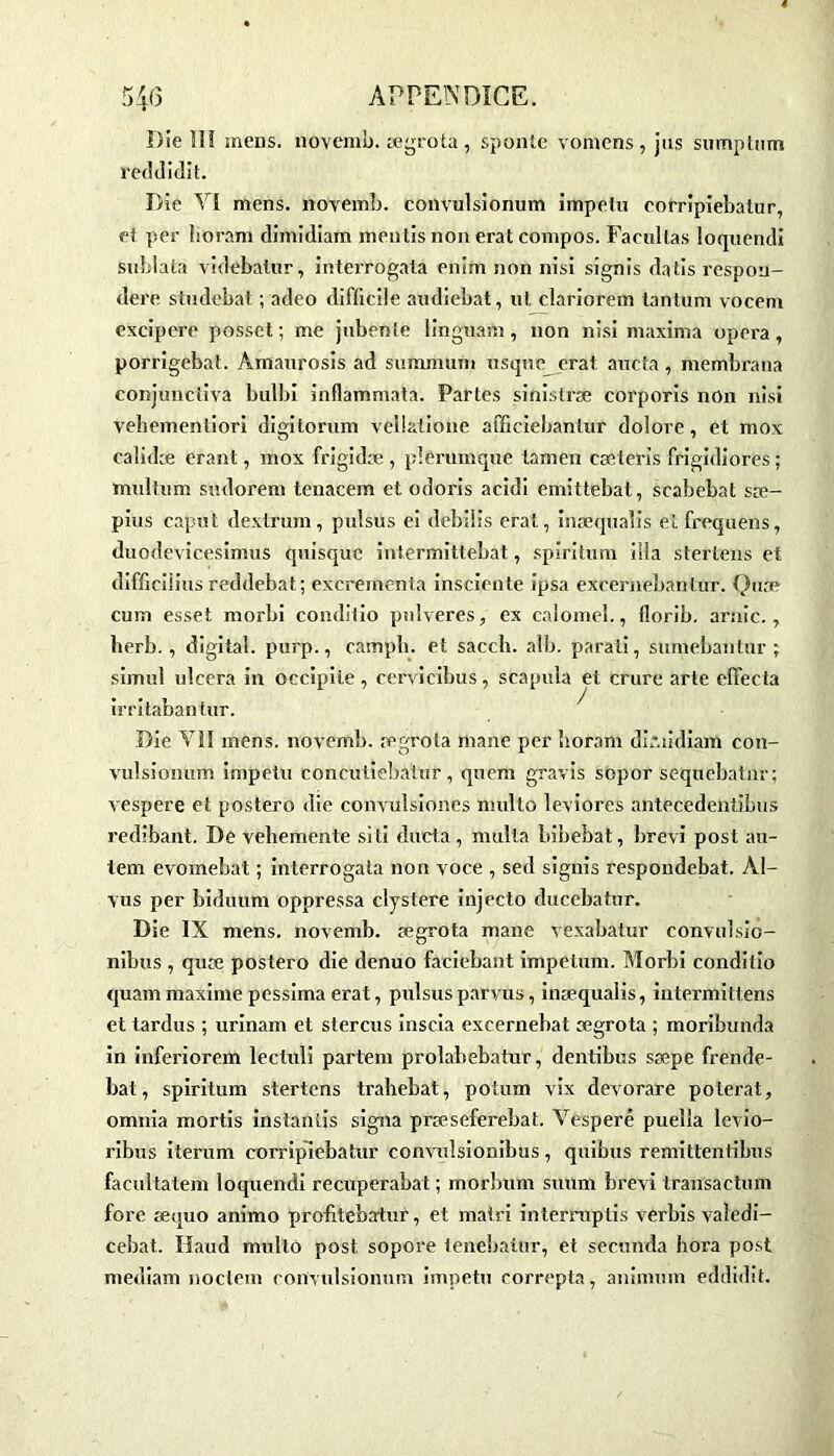 Die 11! mens, novemb. ægrota , sponte vomens , jus sumptum reddidit. Die N1 mens, novemb. convulsionum impetu eorripiebatur, et per lioram dimidiam mentis non erat compos. Faeultas loquendi sublata videbatur, interrogata enim non nisi signis datis respou- dere studebat ; adeo difficile audiebat, ut clariorem tantum vocem excipcrc posset ; me jubenie linguam, non nisi maxima opéra, porrigebat. Amaurosis ad summum usque erat aucta, membrana conjunctiva bulbi inflammata. Partes sinislræ corporis non nisi vehemenliori digitorum vellatione afficiebantur dolore, et mox calidæ erant, mox frigidæ , pièruinque tamen cæteris frigidiores ; multum sudorem tenacem et odoris acidi emittebat, scabebat sæ- pius caput dextrum, pulsus ei debilis erat, inæqualis etfrequens, duodevicesimus quisquc intermittebat, spiritum ilia stertens et difficiiius reddebat; excrementa insciente ipsa excernebanlur. Quac- cu m esset morbi conditio pulveres, ex calomel., florib. amie., berb., digital, purp., campli. et sacch. alb. parali, sumebantur ; simul ulcéra in occipite, cervicibus, scapula et crure arte effecta irritabantur. Die Vil mens, novemb. ægrota mane per lioram dimidiam con- vulsionum impetu concutiebaiur, quom gravis sopor sequebatnr; vespere et postero die convulsior.es niulto leviores antecedentibus redibant. De veliemente siti ducta, multa bibebat, brevi post au- lem evomebat ; interrogata non voce , sed signis respondebat. Al- vus per biduum oppressa clystere injecto ducebatur. Die IX mens, novemb. ægrota mane vexabatur convulsio- nibus , quæ postero die denuo faciebant impetum. Morbi conditio quammaxime pessima erat, pulsusparvus, inæqualis, intermittens et tardus ; urinam et stercus inscia excernebat ægrota ; moribunda in inferiorem lecluli partem prolabebatur, dentibus sæpe frende- bat, spiritum stertens trabebat, potum vix devorare pote rat, omnia mortis instantis signa præseferebat. Vespere pueïla levio- ribus iterum eorripiebatur convulsionibus, quibus remittentibus facultatem loquendi recuperabat ; morbum suum brevi transactum fore æquo animo profitebartur, et mairi interniplis verbis valedi- cebat. Haud multo post sopore tenebatur, et seconda hora post mediam noclem convulsionum impetu correpta, animum eddidit.