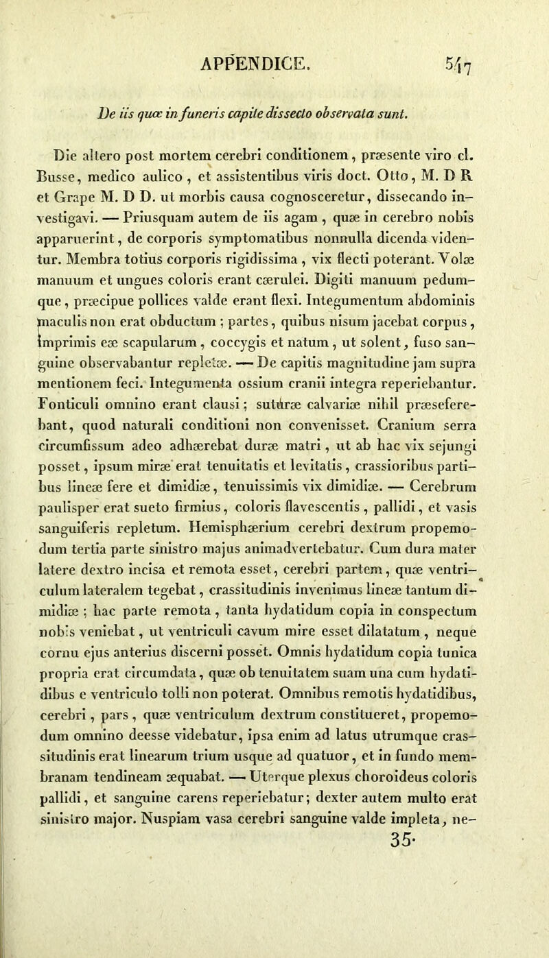 De iis quæ in funeris capite disseclo observata sunt. Die aitero post mortem cerebri conditionem, præsente viro cl. Busse, medico aulico , et assistentibus viris doct. Otto, M. D R et Grape M. D D. ut morbis causa cognosceretur, dissecando in- vestigavi. — Priusquam autem de iis agam , quæ in cerebro nobis apparuerint, de corporis symptomatibus nonnulla dicenda viden- tur. Membra totius corporis rigidissima , vix flecti poterant. Volæ manuum et ungues coloris erant cærulei. Digiti manuum pedum- que, præcipue pollices valde erant flexi. Integumentum abdominis paaculis non erat obductum ; partes, quibus nisum jacebat corpus, imprimis eæ scapularum , coccygis et natum, ut soient, fuso san- guine observabantur repletæ. — De capitis magnitudine jam supra mentionem feci. Integumenta ossium cranii integra reperiebantur. Fonticuli omnino erant clausi ; sutûræ calvariæ nihil præsefere- bant, quod naturali conditioni non convenisset. Cranium serra circumfissum adeo adhærebat duræ matri, ut ab bac vix sejungi posset, ipsum miræ erat tenuitatis et levitatis, crassioribus parti- bus lineæ fere et dimidiæ, tenuissimis vix dimidiæ. — Cerebrum paulisper erat sueto firmius, coloris flavescentis , pallidi, et vasis sanguiferis repletum. Hemispbærium cerebri dextrum propemo- dum tertia parte sinistro majus animadvertebatur. Cum dura mater latere dextro incisa et remota esset, cerebri partcm, quæ ventri- culum lateralem tegebat, crassitudinis invenimus lineæ tantum di- midiæ ; bac parte remota, tanta hydatidum copia in conspectum nob’s veniebat, ut ventriculi cavum mire esset dilatatum , neque cornu ejus anterius discerni posset. Omnis hydatidum copia tunica propria erat circumdata, quæ ob tenuitatem suam una cum hydati- dibus e ventriculo tolli non poterat. Omnibus remotis hydatidibus, cerebri, pars , quæ ventriculum dextrum constitueret, propemo- dum omnino deesse videbatur, ipsa enim ad latus utrumque cras- situdinis erat linearum trium usque ad quatuor, et in fundo mem- branam tendineam æquabat. — Uterque plexus choroideus coloris pallidi, et sanguine carens reperiebatur; dexter autem multo erat sinistro major. Nuspiam vasa cerebri sanguine valde impleta, ne- 35-