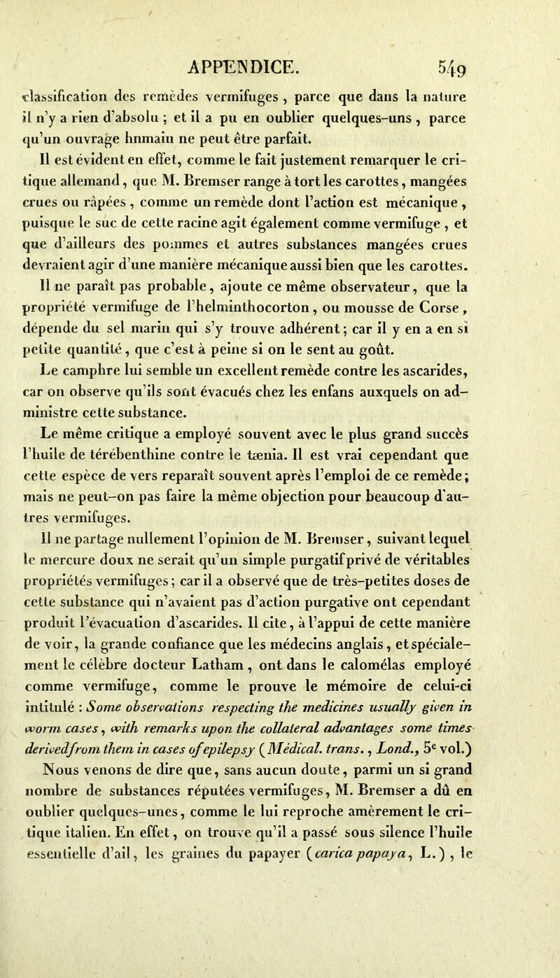 classification des remèdes vermifuges , parce que dans la nature il n’y a rien d’absolu ; et il a pu en oublier quelques-uns , parce qu’un ouvrage hnmain ne peut être parfait. Il est évident en effet, comme le fait justement remarquer le cri- tique allemand, que M. Bremser range à tort les carottes, mangées crues ou râpées , comme un remède dont l’action est mécanique , puisque le suc de cette racine agit également comme vermifuge , et que d’ailleurs des pommes et autres substances mangées crues devraient agir d’une manière mécanique aussi bien que les carottes. Il ne paraît pas probable, ajoute ce même observateur, que la propriété vermifuge de rhelminthocorton, ou mousse de Corse , dépende du sel marin qui s’y trouve adhérent ; car il y en a en si petite quantité , que c’est à peine si on le sent au goût. Le camphre lui semble un excellent remède contre les ascarides, car on observe qu’ils sont évacués chez les enfans auxquels on ad- ministre cette substance. Le même critique a employé souvent avec le plus grand succès l'huile de térébenthine contre le tænia. Il est vrai cependant que cette espèce de vers reparaît souvent après l’emploi de ce remède; mais ne peut-on pas faire la même objection pour beaucoup d'au- tres vermifuges. 11 ne partage nullement l’opinion de M. Bremser, suivant lequel le mercure doux ne serait qu’un simple purgatif privé de véritables propriétés vermifuges ; car il a observé que de très-petites doses de cette substance qui n’avaient pas d’action purgative ont cependant produit l’évacuation d’ascarides. 11 cite, à l’appui de cette manière de voir, la grande confiance que les médecins anglais, et spéciale- ment le célèbre docteur Latham , ont dans le calomélas employé comme vermifuge, comme le prouve le mémoire de celui-ci intitulé : Sonie observations respecting the medicines usually given in worm cases, with remarks upon the collateral advantages some times derivedjrom them in cases ofepilepsy ( Médical. trans., Lond., 5e vol.) Nous venons de dire que, sans aucun doute, parmi un si grand nombre de substances réputées vermifuges, M. Bremser a dû en oublier quelques-unes, comme le lui reproche amèrement le cri- tique italien. En effet, on trouve qu’il a passé sous silence l’huile essentielle d’ail, les graines du papayer (carica papaya-, L.) , le