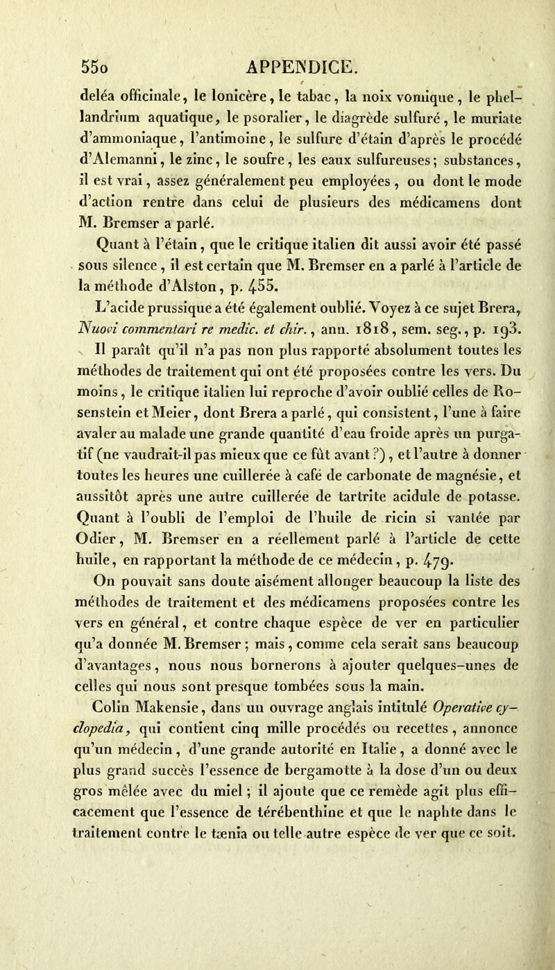 deléa officinale, le lonicère, le tabac, la noix vomique , le pliel- landrium aquatique, le psoralier, le diagrède sulfuré, le muriate d’ammoniaque, l’antimoine, le sulfure d’étain d’après le procédé d’Alemanni, le zinc, le soufre, les eaux sulfureuses ; substances, il est yrai, assez généralement peu employées , ou dont le mode d’action rentre dans celui de plusieurs des médicamens dont M. Bremser a parlé. Quant à l’étain, que le critique italien dit aussi avoir été passé sous silence , il est certain que M. Bremser en a parlé à l’article de la méthode d’Alston, p. 4-55. L’acide prussique a été également oublié. Voyez à ce sujet Brera, JS uovi commentari re medic. et chir., ann. 1818, sem. seg., p. xg3. Il paraît qu’il n’a pas non plus rapporté absolument toutes les méthodes de traitement qui ont été proposées contre les vers. Du moins, le critique italien lui reproche d’avoir oublié celles de Ro- senstein et Meier, dont Brera a parlé, qui consistent, l’une à faire avaler au malade une grande quantité d’eau froide après un purga- tif (ne vaudrait-il pas mieux que ce fût avant ?), et l’autre à donner toutes les heures une cuillerée à café de carbonate de magnésie, et aussitôt après une autre cuillerée de tartrite acidulé de potasse. Quant à l’oubli de l’emploi de l’huile de ricin si vantée par Odier, M. Bremser en a réellement parlé à l’article de cette huile, en rapportant la méthode de ce médecin, p. 4.79. On pouvait sans doute aisément allonger beaucoup la liste des méthodes de traitement et des médicamens proposées contre les vers en général, et contre chaque espèce de ver en particulier qu’a donnée M. Bremser ; mais, comme cela serait sans beaucoup d’avantages, nous nous bornerons à ajouter quelques-unes de celles qui nous sont presque tombées sous la main. Colin Makensie, dans un ouvrage anglais intitulé Operative cj- clopedia, qui contient cinq mille procédés ou recettes , annonce qu’un médecin, d’une grande autorité en Italie, a donné avec le plus grand succès l’essence de bergamotte à la dose d’un ou deux gros mêlée avec du miel ; il ajoute que ce remède agit plus effi- cacement que l’essence de térébenthine et que le naphte dans le traitement contre le tænia ou telle autre espèce de ver que ce soit.