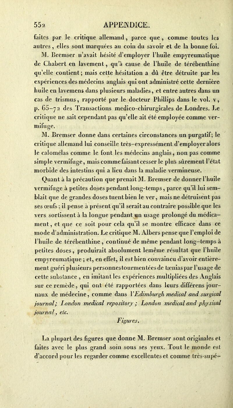 faites par le critique allemand, parce que , comme toutes les autres, elles sont marquées au coin du savoir et de la bonne foi. M. Bremser n’avait hésité d’employer l’huile empyreumatique de Chabert en lavement, qu’à cause de l’huile de térébenthine qu’elle contient ; mais cette hésitation a dû être détruite par les expériences des médecins anglais qui ont administré cette dernière huile en lavemens dans plusieurs maladies, et entre autres dans un cas de trismus, rapporté par le docteur Phillips dans le vol. v, p. 65-72 des Transactions medico-chirurgicales de Londres. Le critique ne sait cependant pas qu’elle ait été employée comme ver- mifuge. M. Bremser donne dans certaines circonstances un purgatif; le critique allemand lui conseille très-expressément d’employer alors le caiomélas comme le font les médecins anglais, non pas comme simple vermifuge, mais comme faisant cesser le plus sûrement l’état morbide des intestins qui a lieu dans la maladie vermineuse. Quant à la précaution que prenait M. Bremser de donner l’huile vermifuge à petites doses pendant long-temps, parce qu’il lui sem- blait que de grandes doses tuent bien le ver, mais ne détruisent pas ses œufs ; il pense à présent qu’il serait au contraire possible que les vers sortissent à la longue pendant un usage prolongé du médica- ment , et que ce soit pour cela qu’il se montre efficace dans ce mode d’administration. Le critique M. Albers pense que l’emploi de l’huile de térébenthine , continué de même pendant long-temps à petites doses, produirait absolument lemême résultat que l’huile empyreumatique ; et, en effet, il est bien convaincu d’avoir entière- ment guéri plusieurs personnestourmentéesde tæniaspar l’usage de cette substance , en imitant les expériences multipliées des Anglais sur ce remède, qui ont été rapportées dans leurs différens jour- naux de médecine, comme dans l’Edimhurgh medical and surgical journal; London medical repositorj ; London medical and phjsical journal, etc. Figures. La plupart des figures que donne M. Bremser sont originales et faites avec le plus grand soin sous ses yeux. Tout le monde est d’accord pour les regarder comme excellentes et comme très-supé-