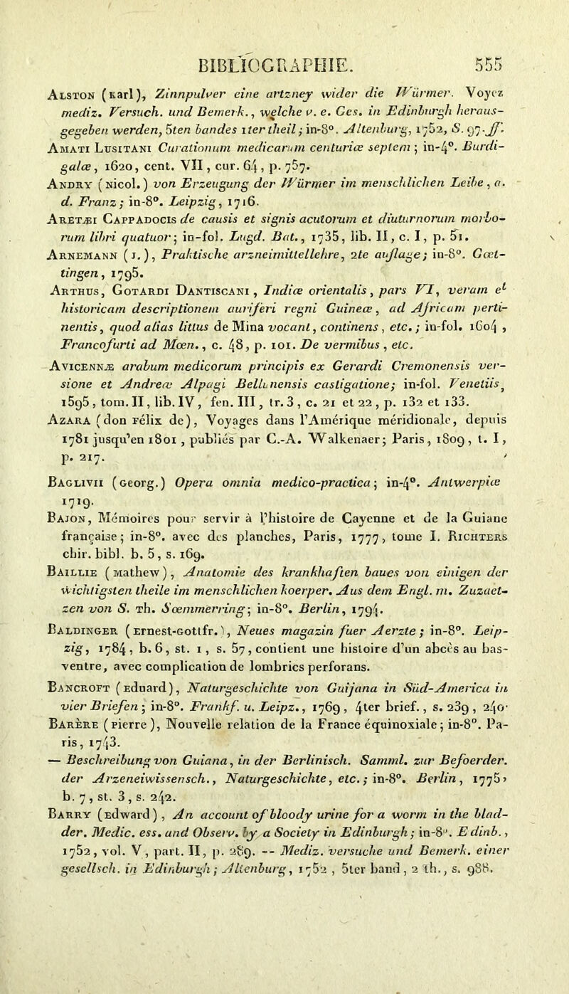 Alston ( Karl ), Zinnpulrer eine artzney wicler die IVürmer. Voyez mediz. Versuch. und Bemevk., welche v. e. Ces. in Edinburgh heraus- gegeben werden, 5ten bandes itertheil; in-8°. A Itenhurg, r;52, S. 97.JJ. Amati Lusitani Curationum medicarnm centuriœ septe/n ; in-j0- Burdi- galæ, 1620, cent. VII, cur. 64 , p. 7&7- Akdky (nîcoL) von Erzeugung der Würmer im menschlichen Led>e, a. d. Franz; in-8°. Leipzig, 1716. Aretæi CappAdocis de cousis et signis acutorum et diuturnorum morLo- rum lihri quatuor ; in-fol. Lugd. Bat., 1735, ]ib. II, c. I, p. 5i. Arnemann (j.), Praktisclie arzncimittellehre, 2te aijlage; in-8°. Gœl- tingen, 1795. Arthus, Gotardi Dantiscani , Indice orientalis, pars VI, verain el historicam descriptionein auriferi regni Guineœ, ad AJricam perti- nentis, quodalias litlus de Mina vocanl, continens , etc.; in-fol. 1604 , Francofurti ad Mœn., c. 48, p. 101. De vermibus , etc. Avicennæ arabum medicorum principis ex Gerardi Cremonensis ver- sions et Andrea: Alpagi Belluncnsis casligatione; in-fol. Veneliisj l5g5, tom.II, lib.IV, fen. III, tr. 3 , c. 21 et 22 , p. i32 et 133. Azara (don Félix de), Voyages dans l’Amérique méridionale, depuis 1781 jusqu’en i8oi , publiés par C.-A. Walkenaer; Paris, 1809 , l. I, p. 217. Baglivii (Georg.) Opéra omnia medico-practica ; in-4°. Antwerpiie I719' Bajon, Mémoires pour servir à l’histoire de Cayenne et de la Guiane française; in-8°. avec des planches, Paris, 1777, tome I. Richters chir. bibl. b. 5, s. 169. Baillie (Mathew), Anatomie des krankhaften baues von einigen der ù-ichtigslen lheile im menschlichen hoerper. Aus dem Engl. ni. Zuzaet- zen von S. Th. Sœnimerring; in-8°. Berlin, 1794. Baldinger ( Ernest-Gotlfr. 1, Neues magazin fuer Aerzte; in-8°. Leip- zig, 1784, b. 6, st. 1, s. 57, contient une histoire d’un abcès au bas- ventre, avec complication de lombrics perforans. Bancroft (Eduard), Naturgeschichle von Guijana in Süd-America in vier Briejen ; in-8°. Frankf. u. Leipz., 1769 , 4ter brief., s. 289 , 24c Barère (pierre), Nouvelle relation de la France équinoxiale ; in-8°. Pa- ris , 1743. — Beschreibung von Guiana, in der Berliniscli. Samtnl. zur Bejoerder. der Arzeneiwissensch., Naturgeschichte, etc. ; in-8°. Berlin, 1775» b. 7 , st. 3 , s. 242. Barry (Edward), An account ofbloody urine for a worm inlhe blad- der. Medic. ess. and Obseiv. by a Society in Edinburgh ; in-81'. E dinb., 1752, vol. V, part. II, p. 289. — Mediz. versuche und Bcmerk. einer gesellsch. in Edinburgh ; Alienburg, 1762 , 5lcr band , 2 th., s. 988.