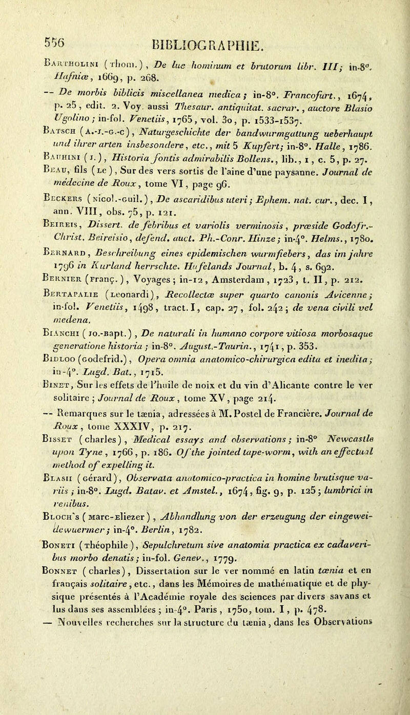 Lajiimülini ( iliom. ) , De lue liominum et bvuiorutn libr. III; m-8'1. Hafniœ, 1669, p. 268. — De morbis biblicis miscellanea medica ; in-8°. Francofurt., 1674, p. 25 , edit. 2. Voy. aussi Thesaur. antiquitat. sacral'., auctore Blasio Ugolino ; in-foJ. Venetiis, 1765, vol. 3o, p. i533-i537- Batsch ( a.-j.-g.-c ) , Naturgeschichte der bandwurmgaltung ueberhaupt und ihrer arien insbesondere, etc., mit 5 Kupfert; in-8°. Halle, 1786. Bauhini ( J. ), Historia Jonlis admirahdis Bollens., lib., 1, c. 5, p. 27. I>-EAU, fils (lc ), Sur des vers sortis de l’aine d’une paysanne. Journal de médecine de Roux, tome VI, page 9G. Beckers ( Nicol.-Guil. ) , De ascaridibus uteri; Ephein. nat. cur., dec. I, ann. VIII, obs. ç5, p. 121. Beireis, Dissert, de febnbus et variolis verminosis, prœsidc Godofr.- Christ. Beireisio, defend, auct. Ph.-Conr. Hinze; in-4°. Helms., 1780. Bernard, Besrhreibung eines cpidemischen wurmfiebers, das im jahre 1796 in Kurland herrschtc. Hufelands Journal, h. \, s. 692. Bernier (Franç. ), Voyages ; in-12 , Amsterdam , 1723 , t. II, p. 212. Bertapalie (Leonard 1 ), Recolleclœ super quarto canonis Avicenne; in-lol. Venetiis, 1498, tract. I, cap. 27, fol. 242 ; de venu civili vcl medena. Bianchi ( Jo.-Bapt.) , De naturali in humano corpore vitiosa morbosaque generatione historia ; in-8°. August.-Taurin., 1741, p. 353. Biiu.oo (codefrid.), Opéra omnia anatomico-chirurgica édita et inedila; in-4°. Litgd. Bat., iqi5. Binet, Sur les effets de l'huile de noix et du vin d’Alicante contre le ver solitaire ; Journal de Roux, tome XV, page 214. — Remarques sur le taenia, adressées à M. Postel de Francière. Journal de Roux, tome XXXIV, p. 217. Bisset (Charles), Medical essays and observations; in-8° Newcastle upon Tyne , 17665 p. 186. OJ'the jointed lape-worm, with an effectuai rnethod of expelling it. Blasii (Gérard), Observala anatomico-praclica in homine brutisque va- ries ; in-8°. Lugd. Batav. et Amstel., 1674, fig. 9) P- 125; lumbrici in renibus. Bloch’s ( Marc-Eliezer ), Allumdlung von der erzeugung der eingewei- dcwuermer; in-4°. Berlin, 1782. Boneti (Théophile), Sepulchretum sive anatomia practica ex cadaveri- bus morbo denatis ; in-fol. Genev., 1779. Bonnet (charles), Dissertation sur le ver nommé en latin tœnia et en français solitaire, etc., dans les Mémoires de mathématique et de phy- sique présentés à l’Académie royale des sciences par divers savans et lus dans ses assemblées ; in-4°. Paris , 1780, loin. I , p. 4?8. — Nouvelles recherches sur la structure du tœnia , dans les Observations